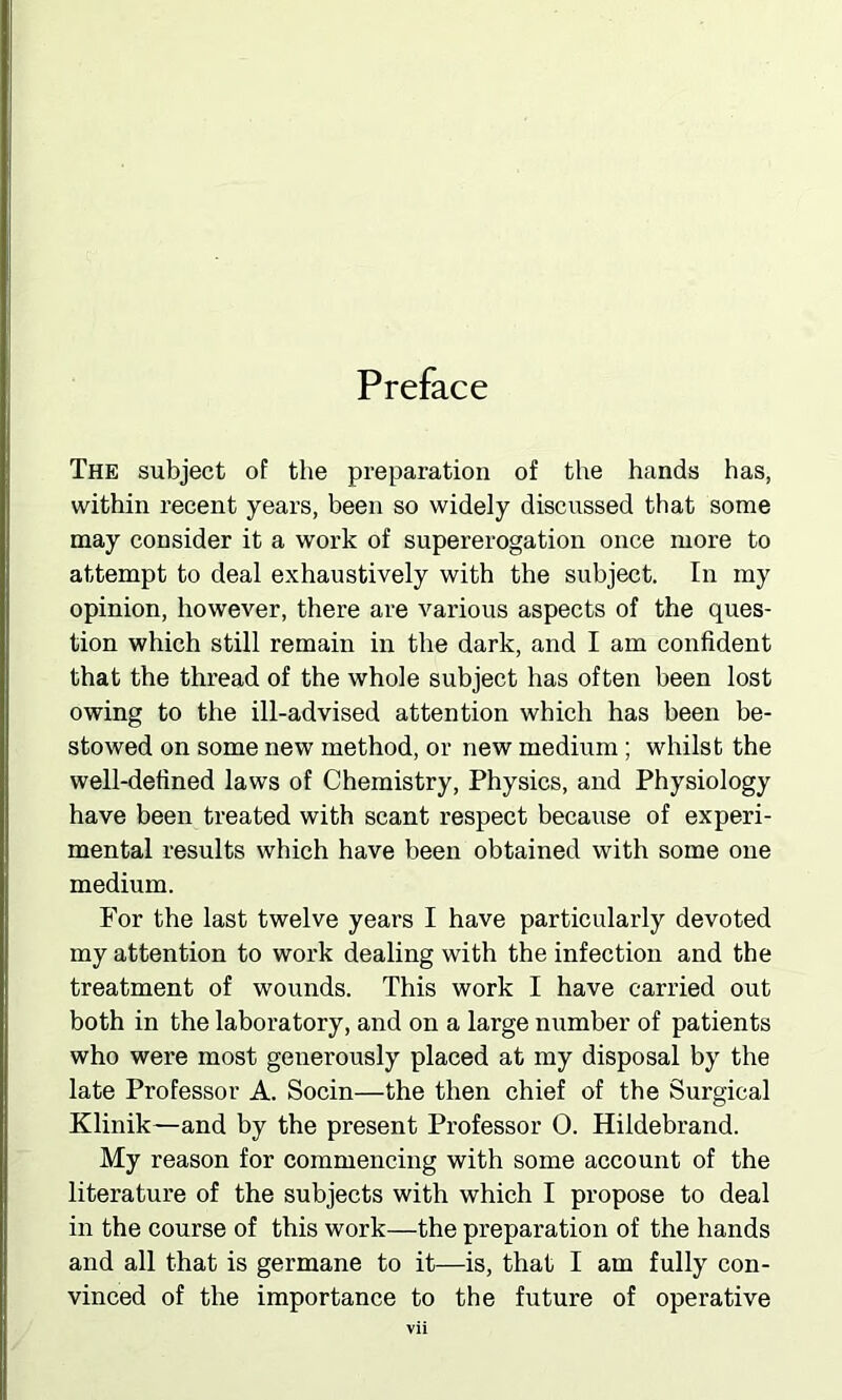 Preface The subject of the preparation of the hands has, within recent years, been so widely discussed that some may consider it a work of supererogation once more to attempt to deal exhaustively with the subject. In my opinion, however, there are various aspects of the ques- tion which still remain in the dark, and I am confident that the thread of the whole subject has often been lost owing to the ill-advised attention which has been be- stowed on some new method, or new medium ; whilst the well-defined laws of Chemistry, Physics, and Physiology have been treated with scant respect because of experi- mental results which have been obtained with some one medium. For the last twelve years I have particularly devoted my attention to work dealing with the infection and the treatment of wounds. This work I have carried out both in the laboratory, and on a large number of patients who were most generously placed at my disposal by the late Professor A. Socin—the then chief of the Surgical Klinik—and by the present Professor 0. Hildebrand. My reason for commencing with some account of the literature of the subjects with which I propose to deal in the course of this work—the preparation of the hands and all that is germane to it—is, that I am fully con- vinced of the importance to the future of operative
