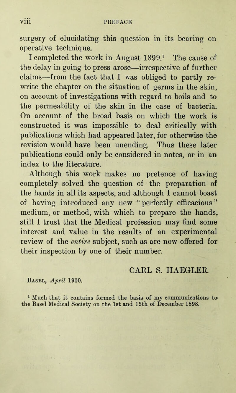 surgery of elucidating this question in its bearing on operative technique. I completed the work in August 1899.1 The cause of the delay in going to press arose—irrespective of further claims—from the fact that I was obliged to partly re- write the chapter on the situation of germs in the skin, on account of investigations with regard to boils and to the permeability of the skin in the case of bacteria. On account of the broad basis on which the work is constructed it was impossible to deal critically with publications which had appeared later, for otherwise the revision would have been unending. Thus these later publications could only be considered in notes, or in an index to the literature. Although this work makes no pretence of having completely solved the question of the preparation of the hands in all its aspects, and although I cannot boast of having introduced any new “ perfectly efficacious ” medium, or method, with which to prepare the hands, still I trust that the Medical profession may find some interest and value in the results of an experimental review of the entire, subject, such as are now offered for their inspection by one of their number. CARL S. HAEGLER. Basel, April 1900. 1 Much that it contains formed the basis of my communications to the Basel Medical Society on the 1st and 15th of December 1898.