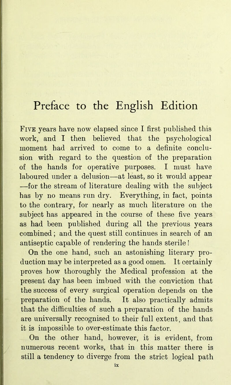 Preface to the English Edition Five years have now elapsed since I first published this work, and I then believed that the psychological moment had arrived to come to a definite conclu- sion with regard to the question of the preparation of the hands for operative purposes. I must have laboured under a delusion—at least, so it would appear —for the stream of literature dealing with the subject has by no means run dry. Everything, in fact, points to the contrary, for nearly as much literature on the subject has appeared in the course of these five years as had been published during all the previous years combined; and the quest still continues in search of an antiseptic capable of rendering the hands sterile! On the one hand, such an astonishing literary pro- duction may be interpreted as a good omen. It certainly proves how thoroughly the Medical profession at the present day has been imbued with the conviction that the success of every surgical operation depends on the preparation of the hands. It also practically admits that the difficulties of such a preparation of the hands are universally recognised to their full extent, and that it is impossible to over-estimate this factor. On the other hand, however, it is evident, from numerous recent works, that in this matter there is still a tendency to diverge from the strict logical path