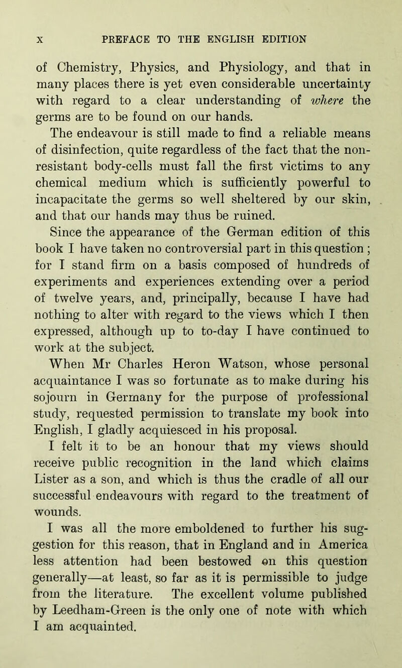 of Chemistry, Physics, and Physiology, and that in many places there is yet even considerable uncertainty with regard to a clear understanding of where the germs are to be found on our hands. The endeavour is still made to find a reliable means of disinfection, quite regardless of the fact that the non- resistant body-cells must fall the first victims to any chemical medium which is sufficiently powerful to incapacitate the germs so well sheltered by our skin, and that our hands may thus be ruined. Since the appearance of the German edition of this book I have taken no controversial part in this question ; for I stand firm on a basis composed of hundreds of experiments and experiences extending over a period of twelve years, and, principally, because I have had nothing to alter with regard to the views which I then expressed, although up to to-day I have continued to work at the subject. When Mr Charles Heron Watson, whose personal acquaintance I was so fortunate as to make during his sojourn in Germany for the purpose of professional study, requested permission to translate my book into English, I gladly acquiesced in his proposal. I felt it to be an honour that my views should receive public recognition in the land which claims Lister as a son, and which is thus the cradle of all our successful endeavours with regard to the treatment of wounds. I was all the more emboldened to further his sug- gestion for this reason, that in England and in America less attention had been bestowed on this question generally—at least, so far as it is permissible to judge from the literature. The excellent volume published by Leedham-Green is the only one of note with which I am acquainted.