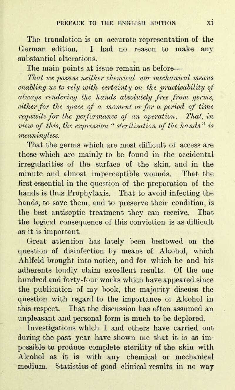 The translation is an accurate representation of the German edition. I had no reason to make any substantial alterations. The main points at issue remain as before— That we possess neither chemical nor mechanical means enabling us to rely vnth certainty on the practicability of alvoays rendering the hands absolutely free from germs, either for the space of a moment or for a period of time requisite for the performance of an operation. That, in view of this, the expression “ sterilisation of the hands ” is meaningless. That the germs which are most difficult of access are those which are mainly to be found in the accidental irregularities of the surface of the skin, and in the minute and almost imperceptible wounds. That the first essential in the question of the preparation of the hands is thus Prophylaxis. That to avoid infecting the hands, to save them, and to preserve their condition, is the best antiseptic treatment they can receive. That the logical consequence of this conviction is as difficult as it is important. Great attention has lately been bestowed on the question of disinfection by means of Alcohol, which Ahlfeld brought into notice, and for which he and his adherents loudly claim excellent results. Of the one hundred and forty-four works which have appeared since the publication of my book, the majority discuss the question with regard to the importance of Alcohol in this respect. That the discussion has often assumed an unpleasant and personal form is much to be deplored. Investigations which I and others have carried out during the past year have shown me that it is as im- possible to produce complete sterility of the skin with Alcohol as it is with any chemical or mechanical medium. Statistics of good clinical results in no way