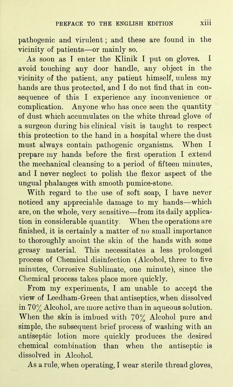 pathogenic and virulent; and these are found in the vicinity of patients—or mainly so. As soon as T enter the Klinik I put on gloves. I avoid touching any door handle, any object in the vicinity of the patient, any patient himself, unless my hands are thus protected, and I do not find that in con- sequence of this I experience any inconvenience or complication. Anyone who has once seen the quantity of dust which accumulates on the white thread glove of a surgeon during his clinical visit is taught to respect this protection to the hand in a hospital where the dust must always contain pathogenic organisms. When I prepare my hands before the first operation I extend the mechanical cleansing to a period of fifteen minutes, and I never neglect to polish the flexor aspect of the ungual phalanges with smooth pumice-stone. With regard to the use of soft soap, I have never noticed any appreciable damage to my hands—which are, on the whole, very sensitive—from its daily applica- tion in considerable quantity. When the operations are finished, it is certainly a matter of no small importance to thoroughly anoint the skin of the hands with some greasy material. This necessitates a less prolonged process of Chemical disinfection (Alcohol, three to five minutes, Corrosive Sublimate, one minute), since the Chemical process takes place more quickly. From my experiments, I am unable to accept the view of Leedham-Green that antiseptics, when dissolved in 70% Alcohol, are more active than in aqueous solution. When the skin is imbued with 70% Alcohol pure and simple, the subsequent brief process of washing with an antiseptic lotion more quickly produces the desired chemical combination than when the antiseptic is dissolved in Alcohol. As a rule, when operating, I wear sterile thread gloves,