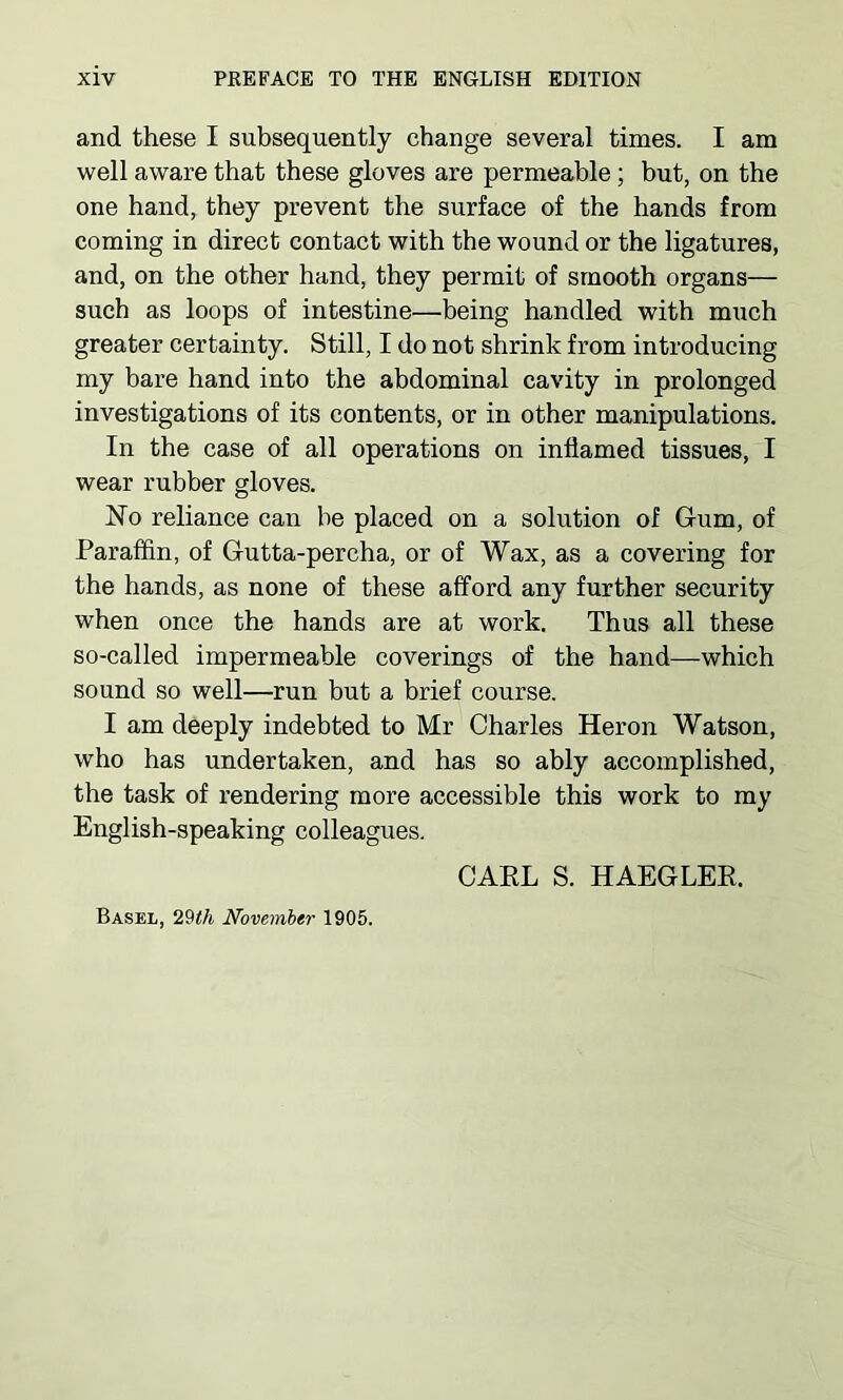 and these I subsequently change several times. I am well aware that these gloves are permeable ; but, on the one hand, they prevent the surface of the hands from coming in direct contact with the wound or the ligatures, and, on the other hand, they permit of smooth organs— such as loops of intestine—being handled with much greater certainty. Still, I do not shrink from introducing my bare hand into the abdominal cavity in prolonged investigations of its contents, or in other manipulations. In the case of all operations on inflamed tissues, I wear rubber gloves. No reliance can he placed on a solution of Gum, of Paraffin, of Gutta-percha, or of Wax, as a covering for the hands, as none of these afford any further security when once the hands are at work. Thus all these so-called impermeable coverings of the hand—which sound so well—run but a brief course. I am deeply indebted to Mr Charles Heron Watson, who has undertaken, and has so ably accomplished, the task of rendering more accessible this work to my English-speaking colleagues. CARL S. HAEGLER. Basel, 29th November 1905.