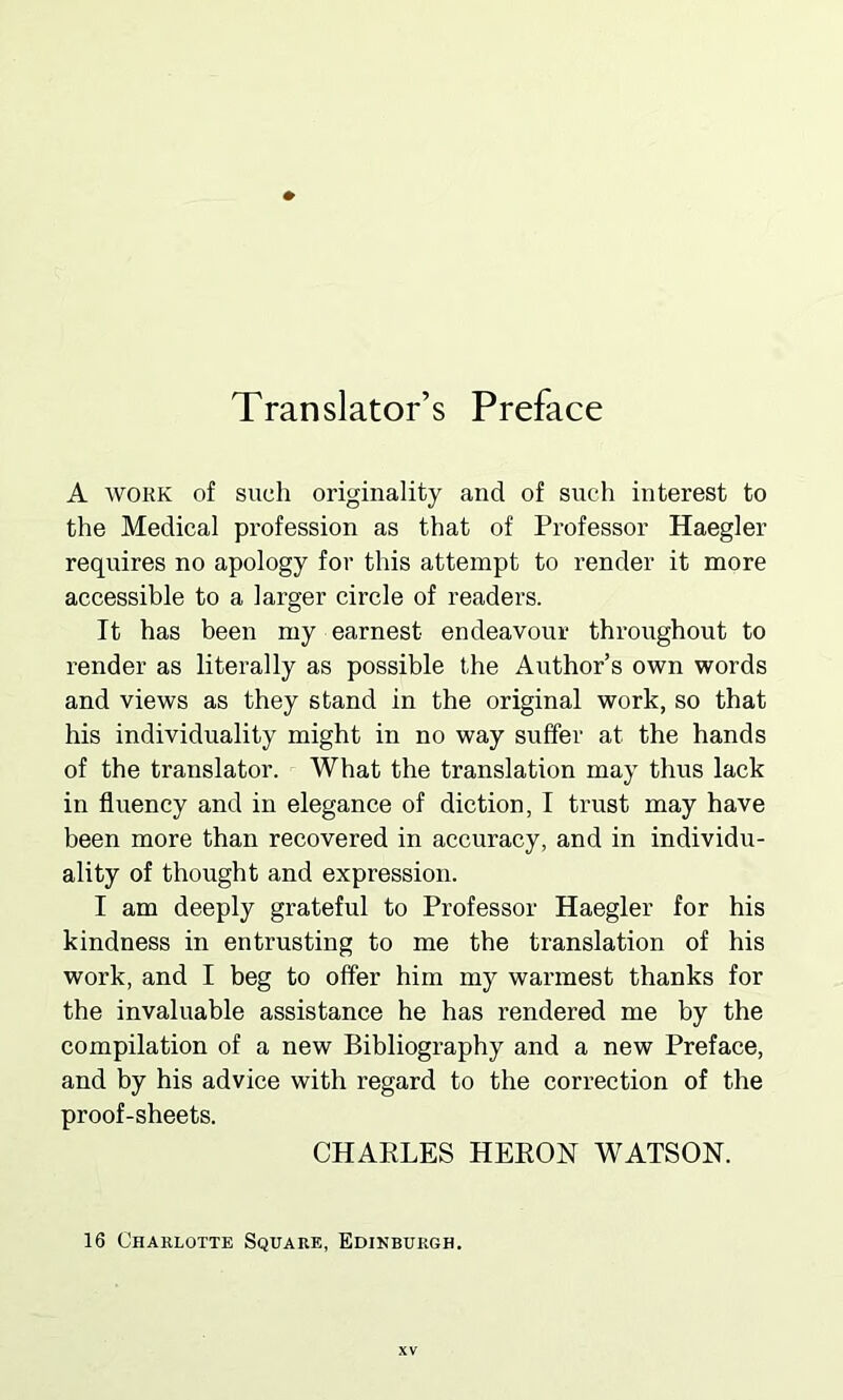 Translator’s Preface A work of such originality and of such interest to the Medical profession as that of Professor Haegler requires no apology for this attempt to render it more accessible to a larger circle of readers. It has been my earnest endeavour throughout to render as literally as possible the Author’s own words and views as they stand in the original work, so that his individuality might in no way suffer at the hands of the translator. What the translation may thus lack in fluency and in elegance of diction, I trust may have been more than recovered in accuracy, and in individu- ality of thought and expression. I am deeply grateful to Professor Haegler for his kindness in entrusting to me the translation of his work, and I beg to offer him my warmest thanks for the invaluable assistance he has rendered me by the compilation of a new Bibliography and a new Preface, and by his advice with regard to the correction of the proof-sheets. CHARLES HERON WATSON. 16 Charlotte Square, Edinburgh.