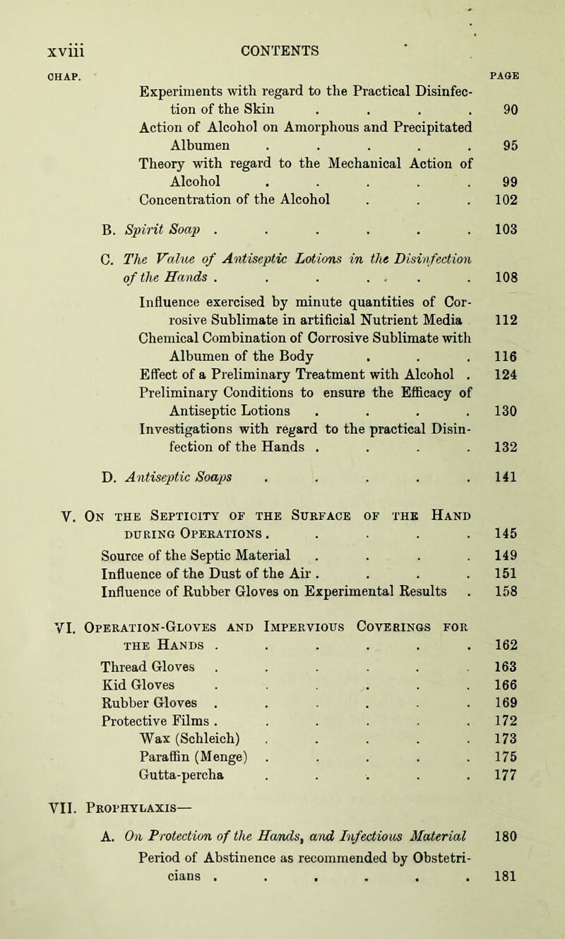 CHAP. PAGE Experiments with regard to the Practical Disinfec- tion of the Skin . . . .90 Action of Alcohol on Amorphous and Precipitated Albumen ..... 95 Theory with regard to the Mechanical Action of Alcohol . . . . .99 Concentration of the Alcohol . . .102 B. Spirit Soap ...... 103 C. The Value of Antiseptic Lotions in the Disinfection of the Hands . . . ... . 108 Influence exercised by minute quantities of Cor- rosive Sublimate in artificial Nutrient Media 112 Chemical Combination of Corrosive Sublimate with Albumen of the Body . . .116 Effect of a Preliminary Treatment with Alcohol . 124 Preliminary Conditions to ensure the Efficacy of Antiseptic Lotions . . . .130 Investigations with regard to the practical Disin- fection of the Hands .... 132 D. Antiseptic Soaps . . . . .141 V. On the Septicity of the Surface of the Hand during Operations ..... 145 Source of the Septic Material . . . .149 Influence of the Dust of the Air . . . .151 Influence of Rubber Gloves on Experimental Results . 158 VI. Operation-Gloves and Impervious Coverings for the Hands ...... 162 Thread Gloves . . . . .163 Kid Gloves ...... 166 Rubber Gloves . . . .169 Protective Films . . . . .172 Wax (Schleich) ..... 173 Paraffin (Menge) ..... 175 Gutta-percha . . . . .177 VII. Prophylaxis— A. On Protection of the Hands, and Infectious Material 180 Period of Abstinence as recommended by Obstetri- cians ...... 181