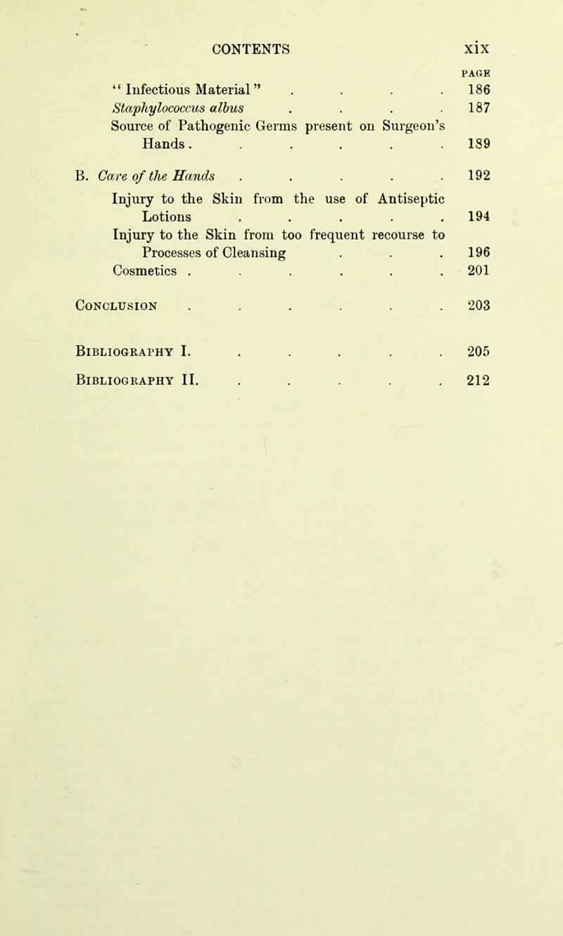 PAGE “ Infectious Material ” .... 186 Staphylococcus albus . . . .187 Source of Pathogenic Germs present on Surgeon’s Hands...... 189 B. Care of the Hands . . . .192 Injury to the Skin from the use of Antiseptic Lotions . . . .194 Injury to the Skin from too frequent recourse to Processes of Cleansing . .196 Cosmetics . . . . .201 Conclusion ...... 203 Bibliography I. .... 205 Bibliography II. 212