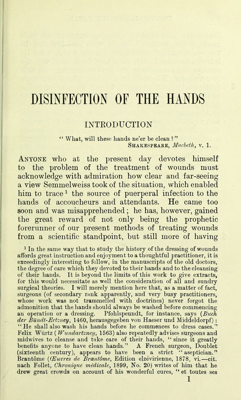 DISINFECTION OF THE HANDS INTRODUCTION “ What, will these hands ne’er be clean 1 ” Shakespeare, Macbeth, v. 1. Anyone who at the present clay devotes himself to the problem of the treatment of wonnds must acknowledge with admiration how clear and far-seeing a view Semmelweiss took of the situation, which enabled him to trace1 the source of puerperal infection to the hands of accoucheurs and attendants. He came too soon and was misapprehended ; he has, however, gained the great reward of not only being the prophetic forerunner of our present methods of treating wounds from a scientific standpoint, but still more of having 1 In the same way that to study the history of the dressing of wounds affords great instruction and enjoyment to a thoughtful practitioner, it is exceedingly interesting to fellow, in the manuscripts of the old doctors, the degree of care which they devoted to their hands and to the cleansing of their hands. It is beyond the limits of this work to give extracts, for this would necessitate as well the consideration of all and sundry surgical theories. I will merely mention here that, as a matter of fact, surgeons (of secondary rank apparently, and very busy practitioners, whose work was not trammelled with doctrines) never forgot the admonition that the hands should always be washed before commencing an operation or a dressing. Pfohlspeundt, for instance, says (Buck der Biindt-Ertzney, 1460, herausgegeben von Haeser und Middeldorpf): “He shall also wash his hands before he commences to dress cases.” Felix 'Wiirtz ( Wundartzney, 1563) also repeatedly advises surgeons and midwives to cleanse and take care of their hands, “ since it greatly benefits anyone to have clean hands.” A French surgeon, Doublet (sixteenth century), appears to have been a strict “ aseptician.” Brantome (CEuvres de Brantdme, Edition elzevirienne, 1878. vi.—cit. nach Follet, Chronique medicate, 1899, No. 20) writes of him that he drew great crowds on account of his wonderful cures, “ et toutes ses