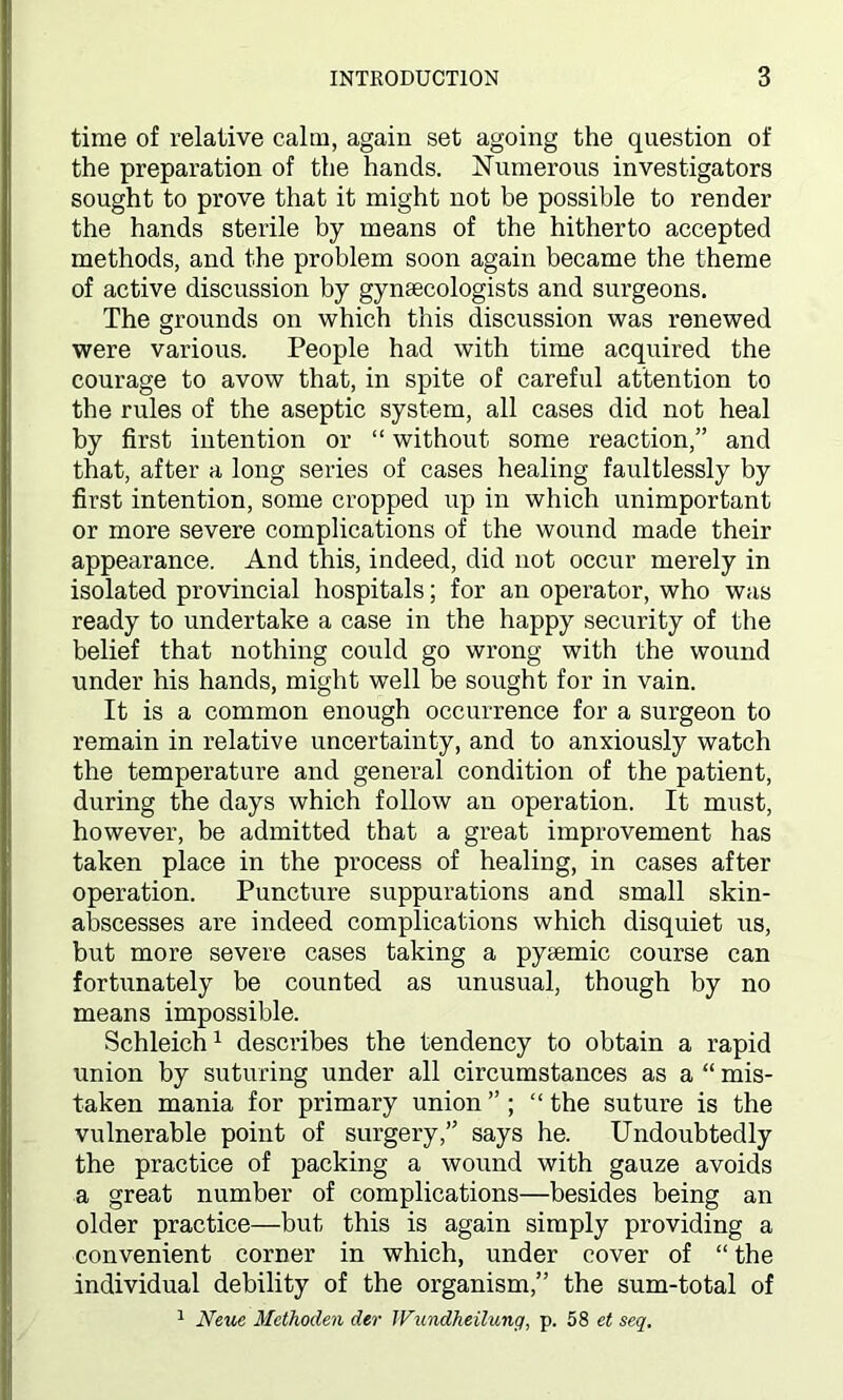 time of relative calm, again set agoing the question of the preparation of the hands. Numerous investigators sought to prove that it might not be possible to render the hands sterile by means of the hitherto accepted methods, and the problem soon again became the theme of active discussion by gynaecologists and surgeons. The grounds on which this discussion was renewed were various. People had with time acquired the courage to avow that, in spite of careful attention to the rules of the aseptic system, all cases did not heal by first intention or “ without some reaction,” and that, after a long series of cases healing faultlessly by first intention, some cropped up in which unimportant or more severe complications of the wound made their appearance. And this, indeed, did not occur merely in isolated provincial hospitals; for an operator, who was ready to undertake a case in the happy security of the belief that nothing could go wrong with the wound under his hands, might well be sought for in vain. It is a common enough occurrence for a surgeon to remain in relative uncertainty, and to anxiously watch the temperature and general condition of the patient, during the days which follow an operation. It must, however, be admitted that a great improvement has taken place in the process of healing, in cases after operation. Puncture suppurations and small skin- abscesses are indeed complications which disquiet us, but more severe cases taking a pyaemic course can fortunately be counted as unusual, though by no means impossible. Schleich1 describes the tendency to obtain a rapid union by suturing under all circumstances as a “ mis- taken mania for primary union ” ; “ the suture is the vulnerable point of surgery,” says he. Undoubtedly the practice of packing a wound with gauze avoids a great number of complications—besides being an older practice—but this is again simply providing a convenient corner in which, under cover of “ the individual debility of the organism,” the sum-total of 1 Neue Methoden der JVundheilung, p. 58 et seq.