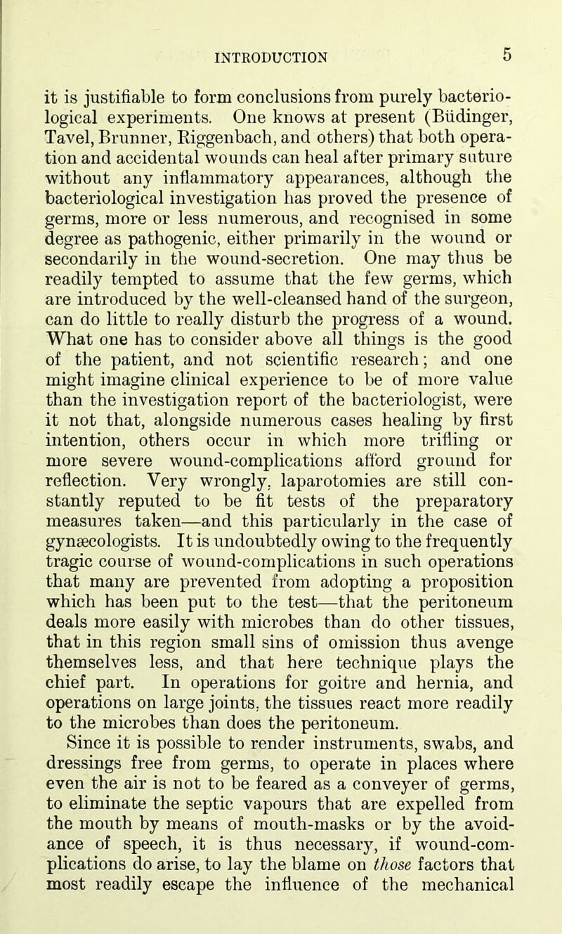 it is justifiable to form conclusions from purely bacterio- logical experiments. One knows at present (Biidinger, Tavel, Brunner, Riggenbach, and others) that both opera- tion and accidental wounds can heal after primary suture without any inflammatory appearances, although the bacteriological investigation has proved the presence of germs, more or less numerous, and recognised in some degree as pathogenic, either primarily in the wound or secondarily in the wound-secretion. One may thus be readily tempted to assume that the few germs, which are introduced by the well-cleansed hand of the surgeon, can do little to really disturb the progress of a wound. What one has to consider above all things is the good of the patient, and not scientific research; and one might imagine clinical experience to be of more value than the investigation report of the bacteriologist, were it not that, alongside numerous cases healing by first intention, others occur in which more trifling or more severe wound-complications afford ground for reflection. Very wrongly, laparotomies are still con- stantly reputed to be fit tests of the preparatory measures taken—and this particularly in the case of gynaecologists. It is undoubtedly owing to the frequently tragic course of wound-complications in such operations that many are prevented from adopting a proposition which has been put to the test—that the peritoneum deals more easily with microbes than do other tissues, that in this region small sins of omission thus avenge themselves less, and that here technique plays the chief part. In operations for goitre and hernia, and operations on large joints, the tissues react more readily to the microbes than does the peritoneum. Since it is possible to render instruments, swabs, and dressings free from germs, to operate in places where even the air is not to be feared as a conveyer of germs, to eliminate the septic vapours that are expelled from the mouth by means of mouth-masks or by the avoid- ance of speech, it is thus necessary, if wound-com- plications do arise, to lay the blame on those factors that most readily escape the influence of the mechanical