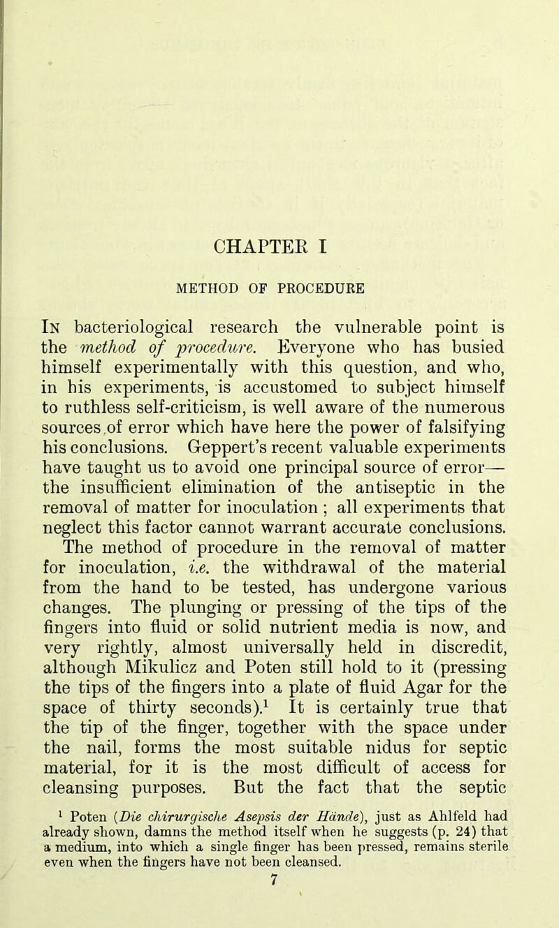 METHOD OF PROCEDURE In bacteriological research the vulnerable point is the method of procedure. Everyone who has busied himself experimentally with this question, and who, in his experiments, is accustomed to subject himself to ruthless self-criticism, is well aware of the numerous sources of error which have here the power of falsifying his conclusions. Geppert’s recent valuable experiments have taught us to avoid one principal source of error— the insufficient elimination of the antiseptic in the removal of matter for inoculation ; all experiments that neglect this factor cannot warrant accurate conclusions. The method of procedure in the removal of matter for inoculation, i.e. the withdrawal of the material from the hand to be tested, has undergone various changes. The plunging or pressing of the tips of the fingers into fluid or solid nutrient media is now, and very rightly, almost universally held in discredit, although Mikulicz and Poten still hold to it (pressing the tips of the fingers into a plate of fluid Agar for the space of thirty seconds).1 It is certainly true that the tip of the finger, together with the space under the nail, forms the most suitable nidus for septic material, for it is the most difficult of access for cleansing purposes. But the fact that the septic 1 Poten (Die chirurgische Asepsis der Hdnde), just as Ahlfeld had already shown, damns the method itself when he suggests (p. 24) that a medium, into which a single finger has been pressed, remains sterile even when the fingers have not been cleansed.