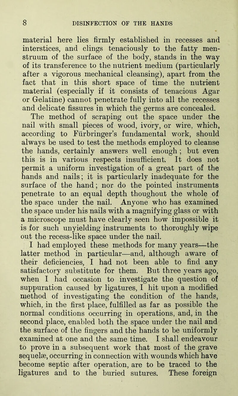 material here lies firmly established in recesses and interstices, and clings tenaciously to the fatty men- struum of the surface of the body, stands in the way of its transference to the nutrient medium (particularly after a vigorous mechanical cleansing), apart from the fact that in this short space of time the nutrient material (especially if it consists of tenacious Agar or Gelatine) cannot penetrate fully into all the recesses and delicate fissures in which the germs are concealed. The method of scraping out the space under the nail with small pieces of wood, ivory, or wire, which, according to Fiirbringer’s fundamental work, should always be used to test the methods employed to cleanse the hands, certainly answers well enough ; but even this is in various respects insufficient. It does not permit a uniform investigation of a great part of the hands and nails; it is particularly inadequate for the surface of the hand; nor do the pointed instruments penetrate to an equal depth thoughout the whole of the space under the nail. Anyone who has examined the space under his nails with a magnifying glass or with a microscope must have clearly seen how impossible it is for such unyielding instruments to thoroughly wipe out the recess-like space under the nail. I had employed these methods for many years—the latter method in particular—and, although aware of their deficiencies, I had not been able to find any satisfactory substitute for them. But three years ago, when I had occasion to investigate the question of suppuration caused by ligatures, I hit upon a modified method of investigating the condition of the hands, which, in the first place, fulfilled as far as possible the normal conditions occurring in operations, and, in the second place, enabled both the space under the nail and the surface of the fingers and the hands to be uniformly examined at one and the same time. I shall endeavour to prove in a subsequent work that most of the grave sequelae, occurring in connection with wounds which have become septic after operation, are to be traced to the ligatures and to the buried sutures. These foreign