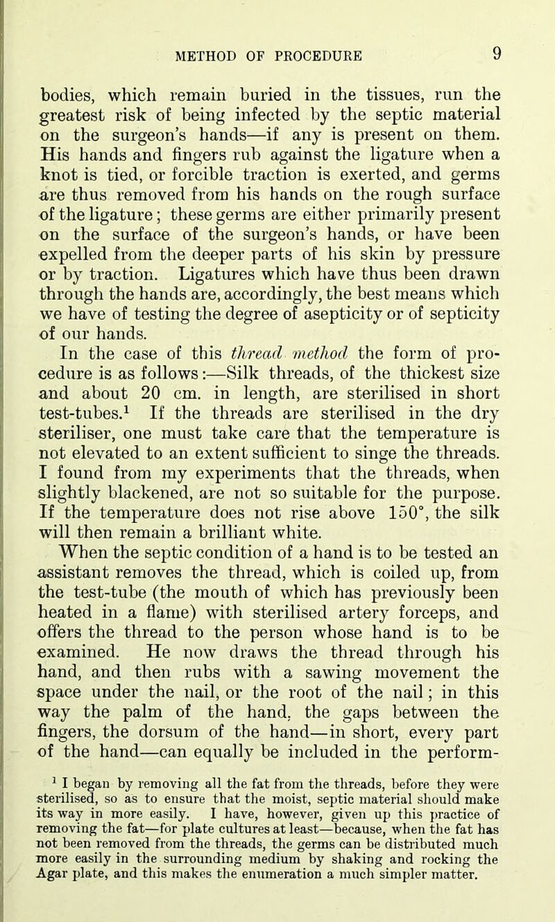 bodies, which remain buried in the tissues, run the greatest risk of being infected by the septic material on the surgeon’s hands—if any is present on them. His hands and fingers rub against the ligature when a knot is tied, or forcible traction is exerted, and germs are thus removed from his hands on the rough surface of the ligature; these germs are either primarily present on the surface of the surgeon’s hands, or have been expelled from the deeper parts of his skin by pressure or by traction. Ligatures which have thus been drawn through the hands are, accordingly, the best means which we have of testing the degree of asepticity or of septicity of our hands. In the case of this thread method the form of pro- cedure is as follows:—Silk threads, of the thickest size and about 20 cm. in length, are sterilised in short test-tubes.1 If the threads are sterilised in the dry steriliser, one must take care that the temperature is not elevated to an extent sufficient to singe the threads. I found from my experiments that the threads, when slightly blackened, are not so suitable for the purpose. If the temperature does not rise above 150°, the silk will then remain a brilliant white. When the septic condition of a hand is to be tested an assistant removes the thread, which is coiled up, from the test-tube (the mouth of which has previously been heated in a flame) with sterilised artery forceps, and offers the thread to the person whose hand is to be examined. He now draws the thread through his hand, and then rubs with a sawing movement the space under the nail, or the root of the nail; in this way the palm of the hand, the gaps between the fingers, the dorsum of the hand—in short, every part of the hand—can equally be included in the perform- 1 I began by removing all the fat from the threads, before they were sterilised, so as to ensure that the moist, septic material should make its way in more easily. I have, however, given up this practice of removing the fat—for plate cultures at least—because, when the fat has not been removed from the threads, the germs can be distributed much more easily in the surrounding medium by shaking and rocking the Agar plate, and this makes the enumeration a much simpler matter.