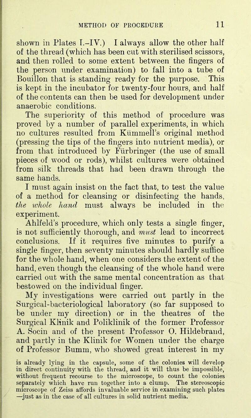 shown in Plates T.-IV.) I always allow the other half of the thread (which has been cut with sterilised scissors, and then rolled to some extent between the fingers of the person under examination) to fall into a tube of Bouillon that is standing ready for the purpose. This is kept in the incubator for twenty-four hours, and half of the contents can then be used for development under anaerobic conditions. The superiority of this method of procedure was proved by a number of parallel experiments, in which no cultures resulted from KummeH’s original method (pressing the tips of the fingers into nutrient media), or from that introduced by Furbringer (the use of small pieces of wood or rods), whilst cultures were obtained from silk threads that had been drawn through the same hands. I must again insist on the fact that, to test the value of a method for cleansing or disinfecting the hands, the whole hand must always be included in the experiment. Ahlfeld’s procedure, which only tests a single finger, is not sufficiently thorough, and must lead to incorrect conclusions. If it requires five minutes to purify a single finger, then seventy minutes should hardly suffice for the whole hand, when one considers the extent of the hand, even though the cleansing of the whole hand were carried out with the same mental concentration as that bestowed on the individual finger. My investigations were carried out partly in the Surgical-bacteriological laboratory (so far supposed to be under my direction) or in the theatres of the Surgical Klinik and Poliklinik of the former Professor A. Socin and of the present Professor 0. Hildebrand, and partly in the Klinik for Women under the charge of Professor Bumm, who showed great interest in my is already lying in the capsule, some of the colonies will develop in direct continuity with the thread, and it will thus be impossible, without frequent recourse to the microscope, to count the colonies separately which have run together into a clump. The stereoscopic microscope of Zeiss affords invaluable service in examining such plates —just as in the case of all cultures in solid nutrient media.