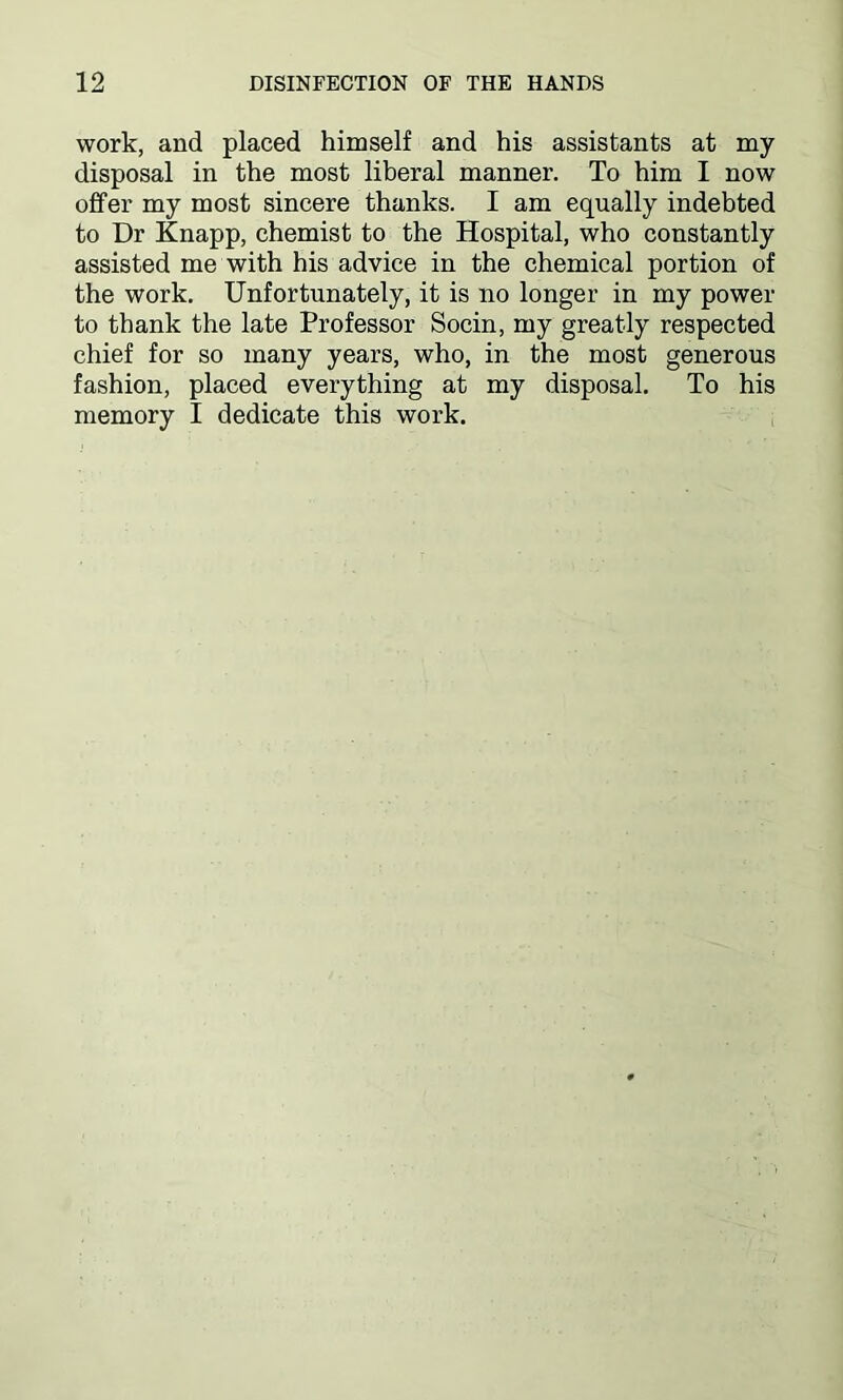 work, and placed himself and his assistants at my disposal in the most liberal manner. To him I now offer my most sincere thanks. I am equally indebted to Dr Knapp, chemist to the Hospital, who constantly assisted me with his advice in the chemical portion of the work. Unfortunately, it is no longer in my power to thank the late Professor Socin, my greatly respected chief for so many years, who, in the most generous fashion, placed everything at my disposal. To his memory I dedicate this work.