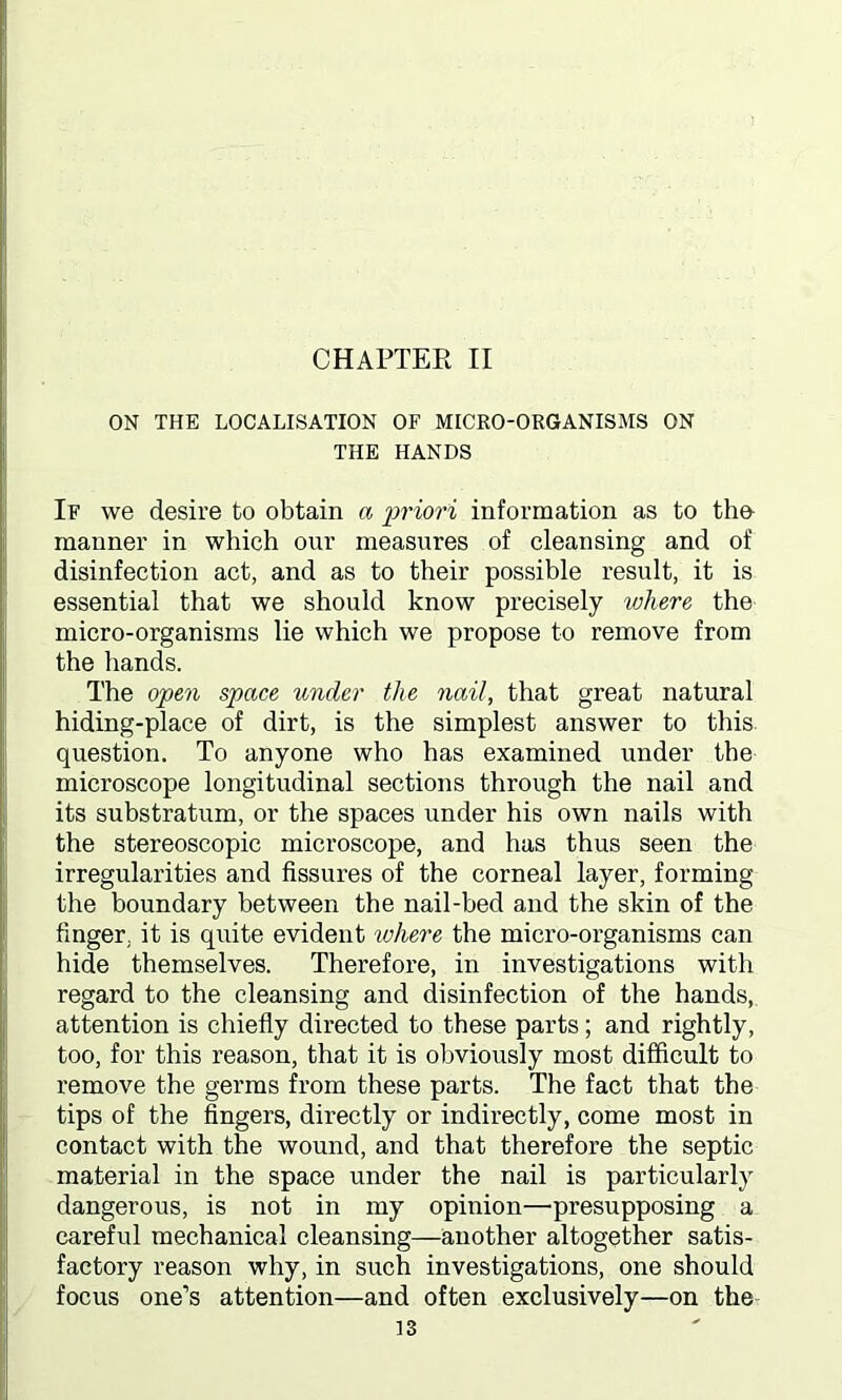 ON THE LOCALISATION OF MICRO-ORGANISMS ON THE HANDS If we desire to obtain a priori information as to the- manner in which our measures of cleansing and of disinfection act, and as to their possible result, it is essential that we should know precisely where the micro-organisms lie which we propose to remove from the hands. The open space under the nail, that great natural hiding-place of dirt, is the simplest answer to this question. To anyone who has examined under the microscope longitudinal sections through the nail and its substratum, or the spaces under his own nails with the stereoscopic microscope, and has thus seen the irregularities and fissures of the corneal layer, forming the boundary between the nail-bed and the skin of the finger, it is quite evident inhere the micro-organisms can hide themselves. Therefore, in investigations with regard to the cleansing and disinfection of the hands, attention is chiefly directed to these parts; and rightly, too, for this reason, that it is obviously most difficult to remove the germs from these parts. The fact that the tips of the fingers, directly or indirectly, come most in contact with the wound, and that therefore the septic material in the space under the nail is particularly dangerous, is not in my opinion—presupposing a careful mechanical cleansing—another altogether satis- factory reason why, in such investigations, one should focus one’s attention—and often exclusively—on the