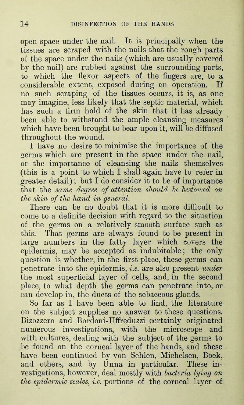 open space under the nail. It is principally when the tissues are scraped with the nails that the rough parts of the space under the nails (which are usually covered by the nail) are rubbed against the surrounding parts, to which the flexor aspects of the fingers are, to a considerable extent, exposed during an operation. If no such scraping of the tissues occurs, it is, as one may imagine, less likely that the septic material, which has such a firm hold of the skin that it has already been able to withstand the ample cleansing measures which have been brought to bear upon it, will be diffused throughout the wound. I have no desire to minimise the importance of the germs which are present in the space under the nail, or the importance of cleansing the nails themselves (this is a point to which I shall again have to refer in greater detail); but I do consider it to he of importance that the same degree of attention should be bestowed on the skin of the hand in general. There can be no doubt that it is more difficult to come to a definite decision with regard to the situation of the germs on a relatively smooth surface such as this. That germs are always found to be present in large numbers in the fatty layer which covers the epidermis, may be accepted as indubitable; the only question is whether, in the first place, these germs can penetrate into the epidermis, i.e. are also present under the most superficial layer of cells, and, in the second place, to what depth the germs can penetrate into, or can develop in, the ducts of the sebaceous glands. So far as I have been able to find, the literature on the subject supplies no answer to these questions. Bizozzero and Bordoni-Uffreduzzi certainly originated numerous investigations, with the microscope and with cultures, dealing with the subject of the germs to be found on the corneal layer of the hands, and these have been continued by von Sehlen, Michelsen, Boek, and others, and by Unna in particular. These in- vestigations, however, deal mostly with bacteria lying on the epidermic scales, i.e. portions of the corneal layer of