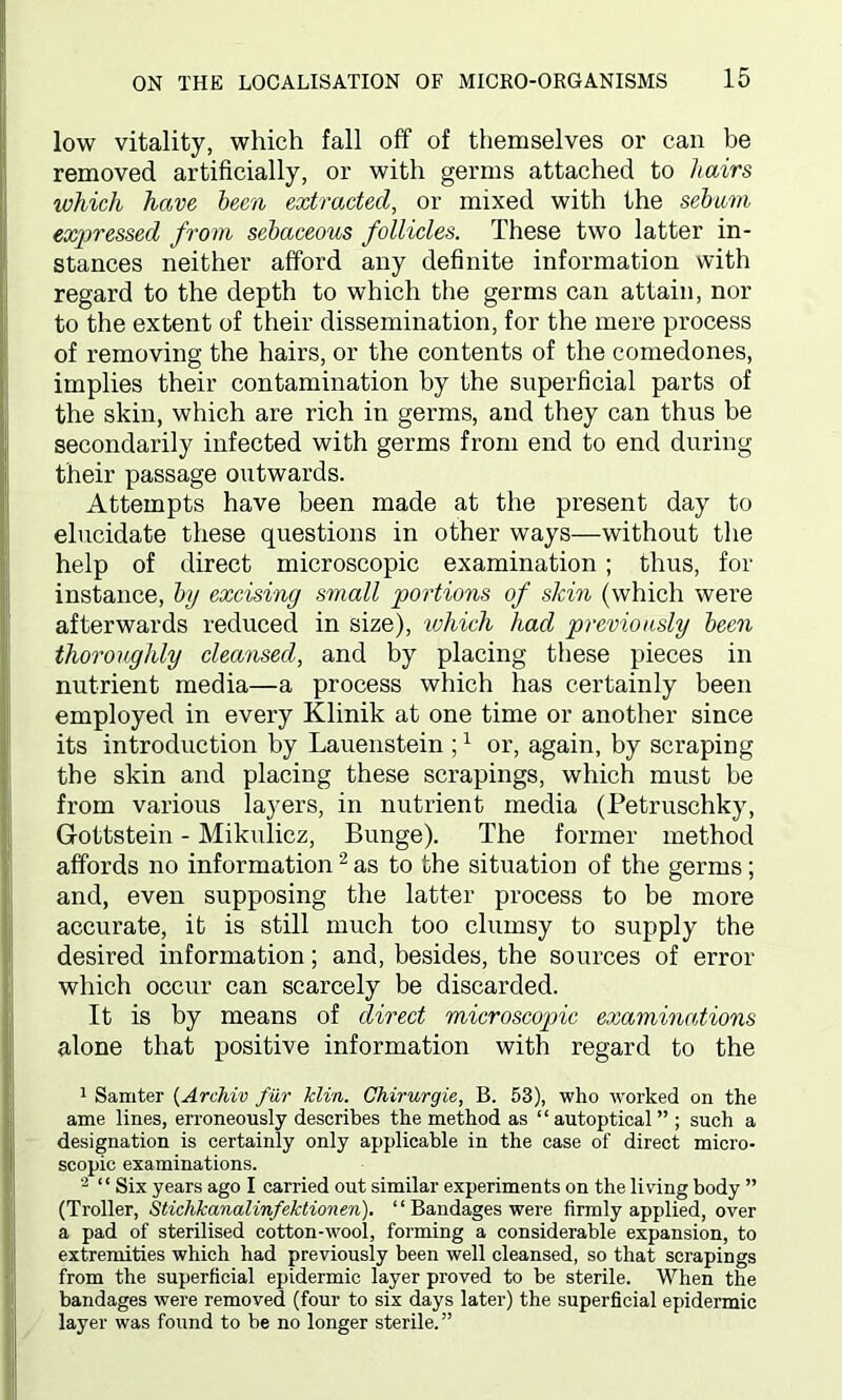 low vitality, which fall off of themselves or can be removed artificially, or with germs attached to hairs which have been extracted, or mixed with the sebum expressed from sebaceous follicles. These two latter in- stances neither afford any definite information with regard to the depth to which the germs can attain, nor to the extent of their dissemination, for the mere process of removing the hairs, or the contents of the comedones, implies their contamination by the superficial parts of the skin, which are rich in germs, and they can thus be secondarily infected with germs from end to end during their passage outwards. Attempts have been made at the present day to elucidate these questions in other ways—without the help of direct microscopic examination ; thus, for instance, by excising small portions of skin (which were afterwards reduced in size), which had previously been thoroughly cleansed, and by placing these pieces in nutrient media—a process which has certainly been employed in every Klinik at one time or another since its introduction by Lauenstein ;1 or, again, by scraping the skin and placing these scrapings, which must be from various layers, in nutrient media (Petruschky, Gottstein - Mikulicz, Bunge). The former method affords no information2 as to the situation of the germs; and, even supposing the latter process to be more accurate, it is still much too clumsy to supply the desired information; and, besides, the sources of error which occur can scarcely be discarded. It is by means of direct microscopic examinations alone that positive information with regard to the 1 Samter (Archiv fur klin. Chirurgie, B. 53), who worked on the Iame lines, erroneously describes the method as “autoptical” ; such a designation is certainly only applicable in the case of direct micro- scopic examinations. 2 “ Six years ago I carried out similar experiments on the living body ” (Troller, Stichkanalinfektionen). “ Bandages were firmly applied, over a pad of sterilised cotton-wool, forming a considerable expansion, to extremities which had previously been well cleansed, so that scrapings from the superficial epidermic layer proved to be sterile. When the bandages were removed (four to six days later) the superficial epidermic layer was found to be no longer sterile. ”