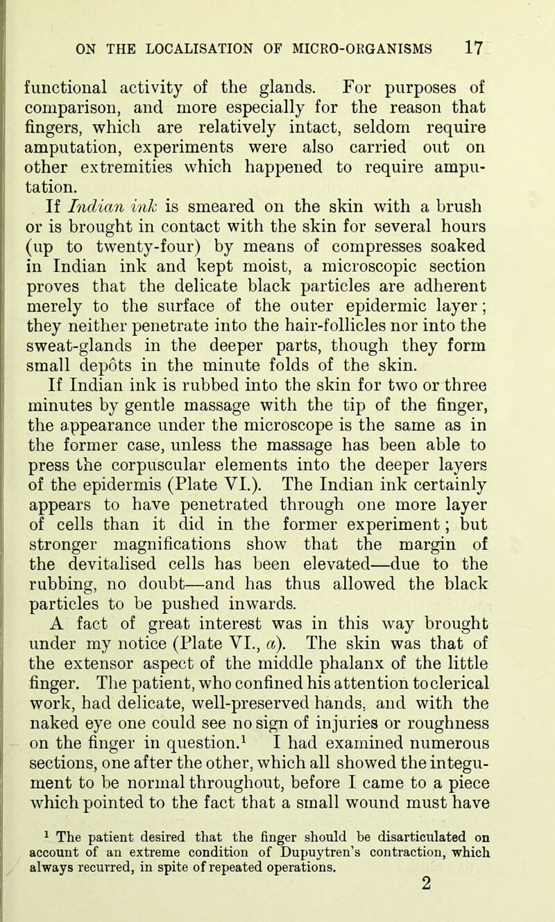 functional activity of the glands. For purposes of comparison, and more especially for the reason that fingers, which are relatively intact, seldom require amputation, experiments were also carried out on other extremities which happened to require ampu- tation. If Indian ink is smeared on the skin with a brush or is brought in contact with the skin for several hours (up to twenty-four) by means of compresses soaked in Indian ink and kept moist, a microscopic section proves that the delicate black particles are adherent merely to the surface of the outer epidermic layer; they neither penetrate into the hair-follicles nor into the sweat-glands in the deeper parts, though they form small depots in the minute folds of the skin. If Indian ink is rubbed into the skin for two or three minutes by gentle massage with the tip of the finger, the appearance under the microscope is the same as in the former case, unless the massage has been able to press the corpuscular elements into the deeper layers of the epidermis (Plate VI.). The Indian ink certainly appears to have penetrated through one more layer of cells than it did in the former experiment; but stronger magnifications show that the margin of the devitalised cells has been elevated—due to the rubbing, no doubt—and has thus allowed the black particles to be pushed inwards. A fact of great interest was in this way brought under my notice (Plate VI., a). The skin was that of the extensor aspect of the middle phalanx of the little finger. The patient, who confined his attention toclerical work, had delicate, well-preserved hands, and with the naked eye one could see no sign of injuries or roughness on the finger in question.1 I had examined numerous sections, one after the other, which all showed the integu- ment to be normal throughout, before I came to a piece which pointed to the fact that a small wound must have 1 The patient desired that the finger should be disarticulated on account of an extreme condition of Dupuytren’s contraction, which always recurred, in spite of repeated operations. 2