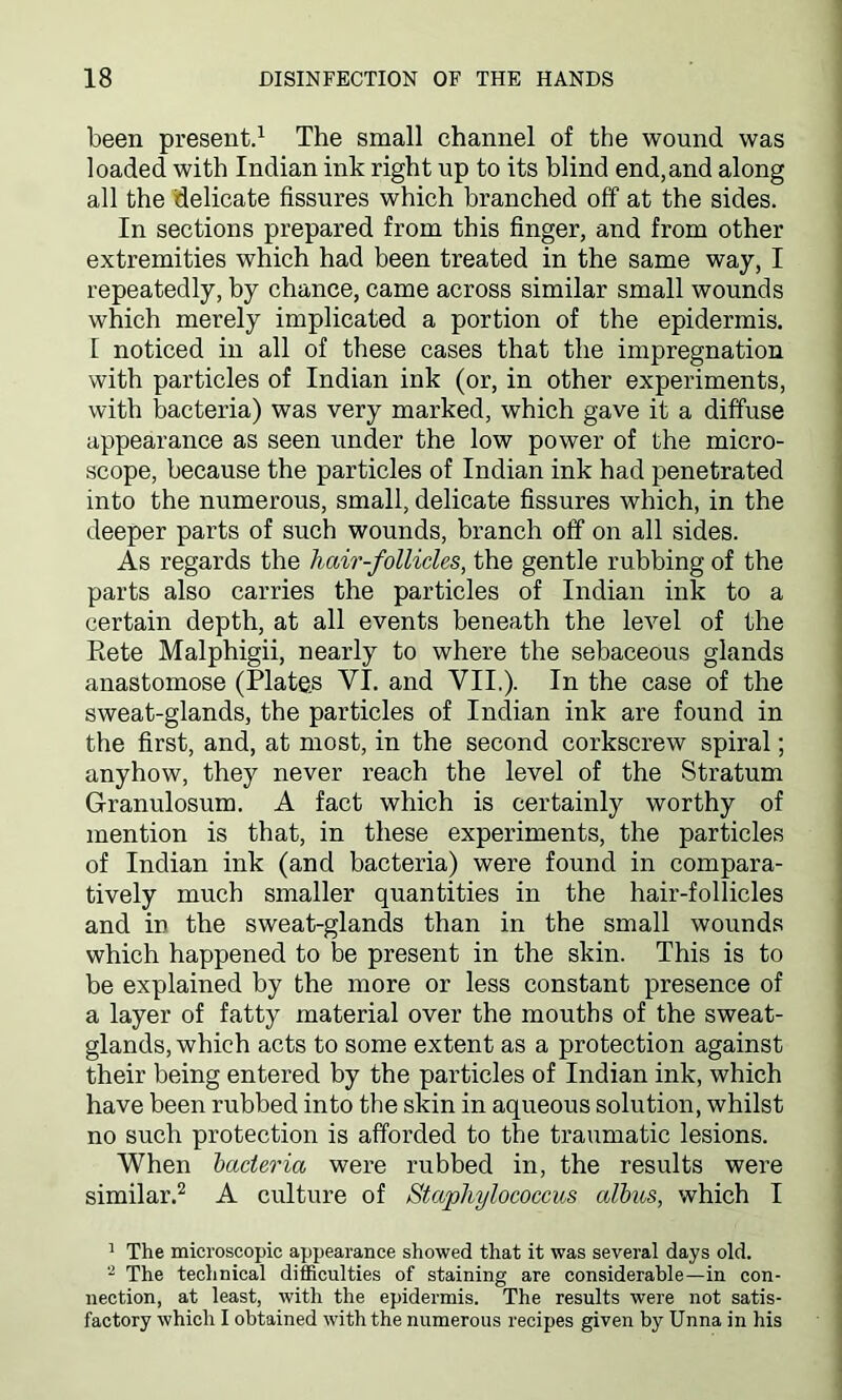 been present.1 The small channel of the wound was loaded with Indian ink right up to its blind end,and along all the delicate fissures which branched off at the sides. In sections prepared from this finger, and from other extremities which had been treated in the same way, I repeatedly, by chance, came across similar small wounds which merely implicated a portion of the epidermis. E noticed in all of these cases that the impregnation with particles of Indian ink (or, in other experiments, with bacteria) was very marked, which gave it a diffuse appearance as seen under the low power of the micro- scope, because the particles of Indian ink had penetrated into the numerous, small, delicate fissures which, in the deeper parts of such wounds, branch off on all sides. As regards the hair-follicles, the gentle rubbing of the parts also carries the particles of Indian ink to a certain depth, at all events beneath the level of the Rete Malphigii, nearly to where the sebaceous glands anastomose (Plates VI. and VII,). In the case of the sweat-glands, the particles of Indian ink are found in the first, and, at most, in the second corkscrew spiral; anyhow, they never reach the level of the Stratum Granulosum. A fact which is certainly worthy of mention is that, in these experiments, the particles of Indian ink (and bacteria) were found in compara- tively much smaller quantities in the hair-follicles and in the sweat-glands than in the small wounds which happened to be present in the skin. This is to be explained by the more or less constant presence of a layer of fatty material over the mouths of the sweat- glands, which acts to some extent as a protection against their being entered by the particles of Indian ink, which have been rubbed into the skin in aqueous solution, whilst no such protection is afforded to the traumatic lesions. When bacteria were rubbed in, the results were similar.2 A culture of Staphylococcus albus, which I 1 The microscopic appearance showed that it was several days old. 2 The technical difficulties of staining are considerable—in con- nection, at least, with the epidermis. The results were not satis- factory which I obtained with the numerous recipes given by Unna in his