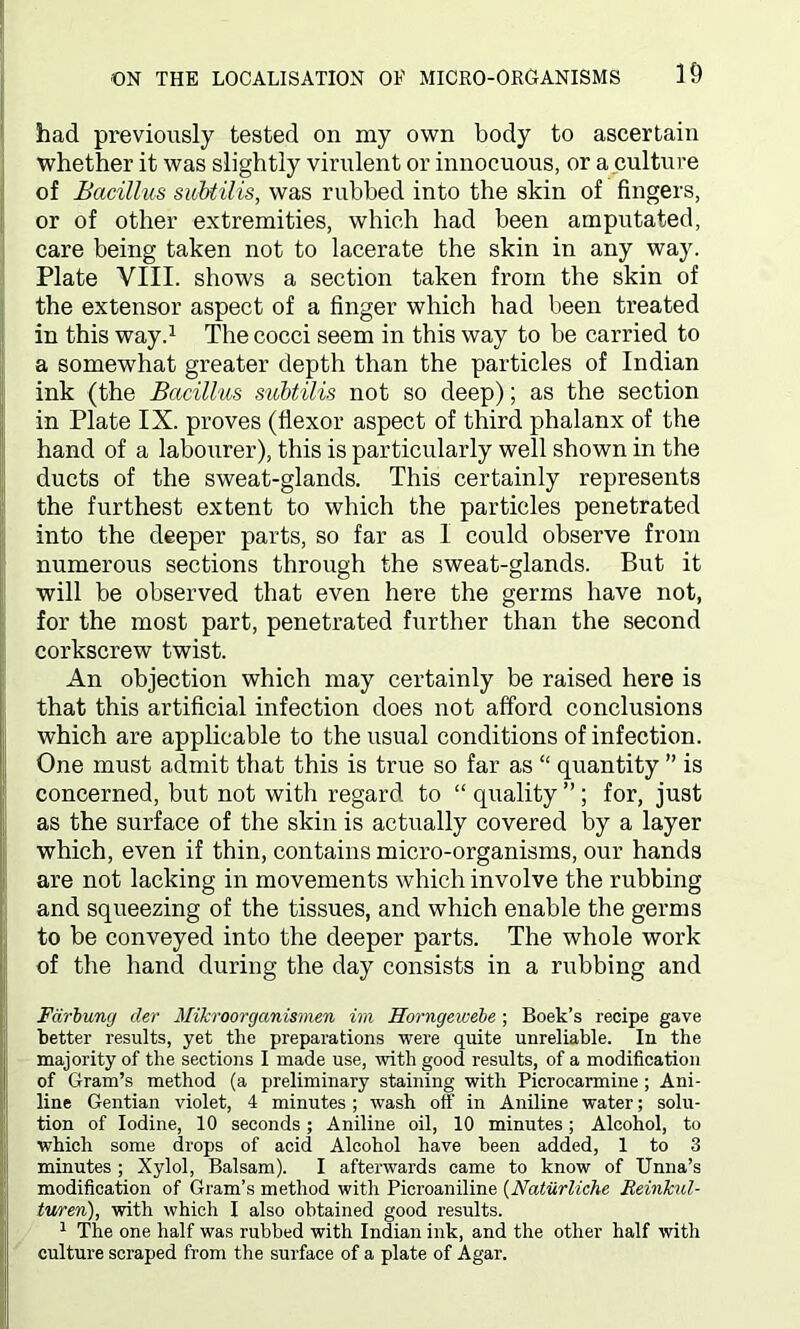 had previously tested on my own body to ascertain whether it was slightly virulent or innocuous, or a culture of Bacillus subtilis, was rubbed into the skin of fingers, or of other extremities, which had been amputated, care being taken not to lacerate the skin in any way. Plate VIII. shows a section taken from the skin of the extensor aspect of a finger which had been treated in this way.1 The cocci seem in this way to be carried to a somewhat greater depth than the particles of Indian ink (the Bacillus subtilis not so deep); as the section in Plate IX. proves (flexor aspect of third phalanx of the hand of a labourer), this is particularly well shown in the ducts of the sweat-glands. This certainly represents the furthest extent to which the particles penetrated into the deeper parts, so far as 1 could observe from numerous sections through the sweat-glands. But it will be observed that even here the germs have not, for the most part, penetrated further than the second corkscrew twist. An objection which may certainly be raised here is that this artificial infection does not afford conclusions which are applicable to the usual conditions of infection. One must admit that this is true so far as “ quantity ” is concerned, but not with regard to “ quality ” ; for, just as the surface of the skin is actually covered by a layer which, even if thin, contains micro-organisms, our hands are not lacking in movements which involve the rubbing and squeezing of the tissues, and which enable the germs to be conveyed into the deeper parts. The whole work of the hand during the day consists in a rubbing and Far-bung cler Mifcroorganismen im Horngeivebe; Boek’s recipe gave better results, yet the preparations were quite unreliable. In the majority of the sections I made use, with good results, of a modification of Gram’s method (a preliminary staining with Picrocarmine ; Ani- line Gentian violet, 4 minutes ; wash off in Aniline water; solu- tion of Iodine, 10 seconds; Aniline oil, 10 minutes; Alcohol, to which some drops of acid Alcohol have been added, 1 to 3 minutes ; Xylol, Balsam). I afterwards came to know of Unna’s modification of Gram’s method with Picroaniline (Naturliche ReinJcul- turen), with which I also obtained good results. 1 The one half was rubbed with Indian ink, and the other half with culture scraped from the surface of a plate of Agar.