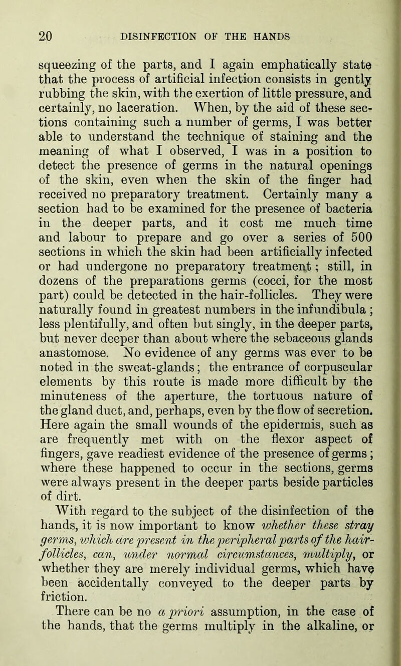 squeezing of the parts, and I again emphatically state that the process of artificial infection consists in gently rubbing the skin, with the exertion of little pressure, and certainly, no laceration. When, by the aid of these sec- tions containing such a number of germs, I was better able to understand the technique of staining and the meaning of what I observed, I was in a position to detect the presence of germs in the natural openings of the skin, even when the skin of the finger had received no preparatory treatment. Certainly many a section had to be examined for the presence of bacteria in the deeper parts, and it cost me much time and labour to prepare and go over a series of 500 sections in which the skin had been artificially infected or had undergone no preparatory treatment; still, in dozens of the preparations germs (cocci, for the most part) could be detected in the hair-follicles. They were naturally found in greatest numbers in the infundibula ; less plentifully, and often but singly, in the deeper parts, but never deeper than about where the sebaceous glands anastomose. ISTo evidence of any germs was ever to be noted in the sweat-glands; the entrance of corpuscular elements by this route is made more difficult by the minuteness of the aperture, the tortuous nature of the gland duct, and, perhaps, even by the flow of secretion. Here again the small wounds of the epidermis, such as are frequently met with on the flexor aspect of fingers, gave readiest evidence of the presence of germs; where these happened to occur in the sections, germs were always present in the deeper parts beside particles of dirt. With regard to the subject of the disinfection of the hands, it is now important to know whether these stray germs, which are present in the peripheral parts of the hair- follicles, can, under normal circumstances, multiply, or whether they are merely individual germs, which have been accidentally conveyed to the deeper parts by friction. There can be no a priori assumption, in the case of the hands, that the germs multiply in the alkaline, or