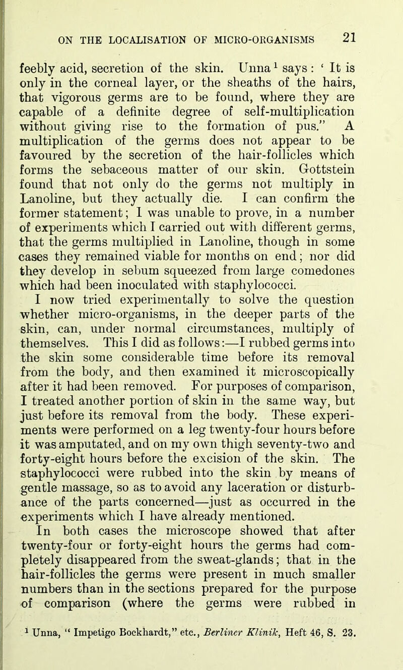 feebly acid, secretion of the skin. Unna 1 says : 1 It is only in the corneal layer, or the sheaths of the hairs, that vigorous germs are to be found, where they are capable of a definite degree of self-multiplication without giving rise to the formation of pus.” A multiplication of the germs does not appear to be favoured by the secretion of the hair-follicles which forms the sebaceous matter of our skin. Gottstein found that not only do the germs not multiply in Lanoline, but they actually die. I can confirm the former statement; 1 was unable to prove, in a number of experiments which I carried out with different germs, that the germs multiplied in Lanoline, though in some cases they remained viable for months on end; nor did they develop in sebum squeezed from large comedones which had been inoculated with staphylococci. I now tried experimentally to solve the question whether micro-organisms, in the deeper parts of the skin, can, under normal circumstances, multiply of themselves. This I did as follows:—I rubbed germs into the skin some considerable time before its removal from the body, and then examined it microscopically after it had been removed. For purposes of comparison, I treated another portion of skin in the same way, but just before its removal from the body. These experi- ments were performed on a leg twenty-four hours before it was amputated, and on my own thigh seventy-two and forty-eight hours before the excision of the skin. The staphylococci were rubbed into the skin by means of gentle massage, so as to avoid any laceration or disturb- ance of the parts concerned—just as occurred in the experiments which I have already mentioned. In both cases the microscope showed that after twenty-four or forty-eight hours the germs had com- pletely disappeared from the sweat-glands; that in the hair-follicles the germs were present in much smaller numbers than in the sections prepared for the purpose of comparison (where the germs were rubbed in 1 Unna, “ Impetigo Bockhardt,” etc., Berliner Klinik, Heft 46, S. 23.