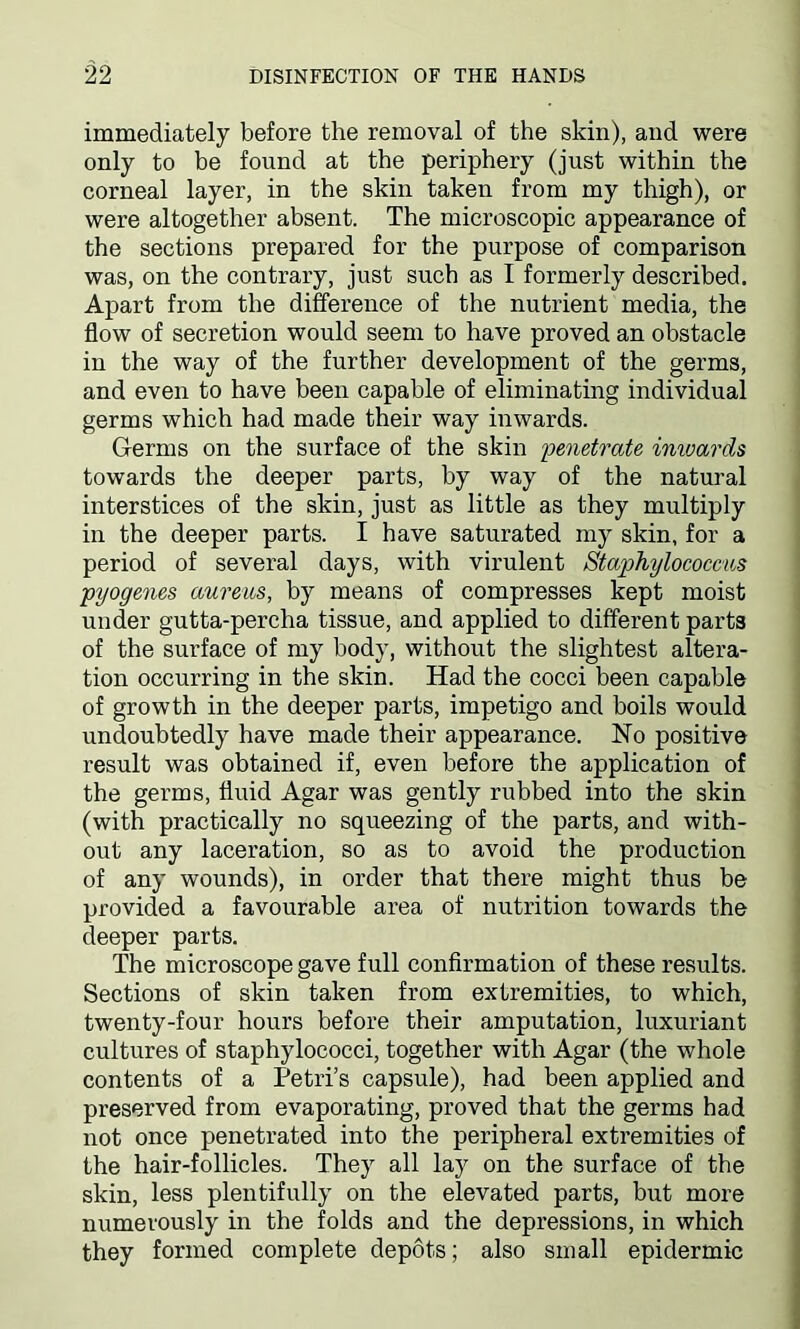 immediately before the removal of the skin), and were only to be found at the periphery (just within the corneal layer, in the skin taken from my thigh), or were altogether absent. The microscopic appearance of the sections prepared for the purpose of comparison was, on the contrary, just such as I formerly described. Apart from the difference of the nutrient media, the flow of secretion would seem to have proved an obstacle in the way of the further development of the germs, and even to have been capable of eliminating individual germs which had made their way inwards. Germs on the surface of the skin penetrate inwards towards the deeper parts, by way of the natural interstices of the skin, just as little as they multiply in the deeper parts. I have saturated my skin, for a period of several days, with virulent Staphylococcus pyogenes aureus, by means of compresses kept moist under gutta-percha tissue, and applied to different parts of the surface of my body, without the slightest altera- tion occurring in the skin. Had the cocci been capable of growth in the deeper parts, impetigo and boils would undoubtedly have made their appearance. No positive result was obtained if, even before the application of the germs, fluid Agar was gently rubbed into the skin (with practically no squeezing of the parts, and with- out any laceration, so as to avoid the production of any wounds), in order that there might thus be provided a favourable area of nutrition towards the deeper parts. The microscope gave full confirmation of these results. Sections of skin taken from extremities, to which, twenty-four hours before their amputation, luxuriant cultures of staphylococci, together with Agar (the whole contents of a Petri’s capsule), had been applied and preserved from evaporating, proved that the germs had not once penetrated into the peripheral extremities of the hair-follicles. They all lay on the surface of the skin, less plentifully on the elevated parts, but more numerously in the folds and the depressions, in which they formed complete depots; also small epidermic