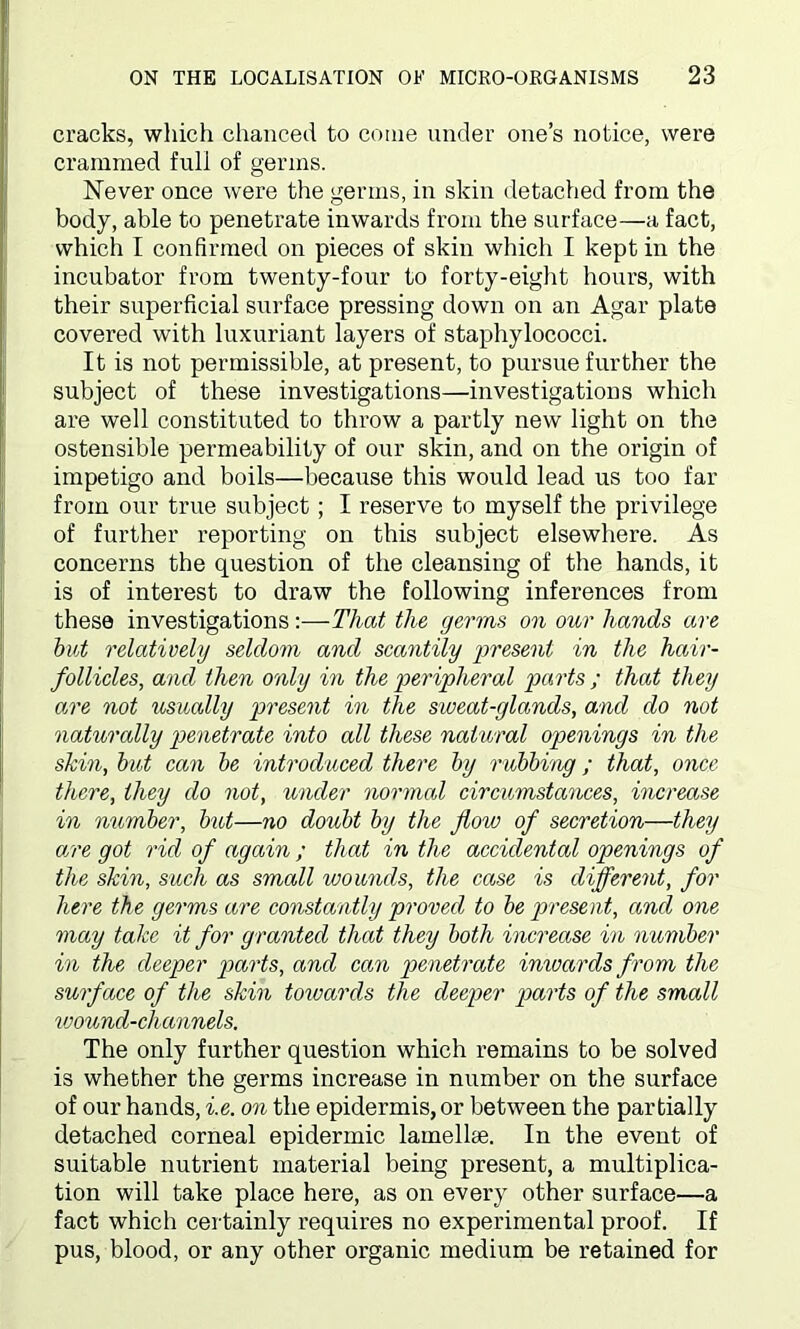 cracks, which chanced to come under one’s notice, were crammed full of germs. Never once were the germs, in skin detached from the body, able to penetrate inwards from the surface—a fact, which I confirmed on pieces of skin which I kept in the incubator from twenty-four to forty-eight hours, with their superficial surface pressing down on an Agar plate covered with luxuriant layers of staphylococci. It is not permissible, at present, to pursue further the subject of these investigations—investigations which are well constituted to throw a partly new light on the ostensible permeability of our skin, and on the origin of impetigo and boils—because this would lead us too far from our true subject; I reserve to myself the privilege of further reporting on this subject elsewhere. As concerns the question of the cleansing of the hands, it is of interest to draw the following inferences from these investigations:—That the germs on our hands are but relatively seldom and scantily present in the hair- follicles, and then only in the peripheral parts ; that they a,re not usually present in the sweat-glands, and do not naturally penetrate into all these nat ural openings in the skin, but can be introduced there by rubbing ; that, once there, they do not, under normal circumstances, increase in number, but—no doubt by the flow of secretion—they are got rid of again; that in the accidental openings of the skin, such as small wounds, the case is different, for here the germs are constantly proved to be present, and one may take it for granted that they both increase in number in the deeper parts, and can penetrate inwards from the surface of the skin towards the deeper parts of the small wound-channels. The only further question which remains to be solved is whether the germs increase in number on the surface of our hands, he. on the epidermis, or between the partially detached corneal epidermic lamellse. In the event of suitable nutrient material being present, a multiplica- tion will take place here, as on every other surface—a fact which certainly requires no experimental proof. If pus, blood, or any other organic medium be retained for