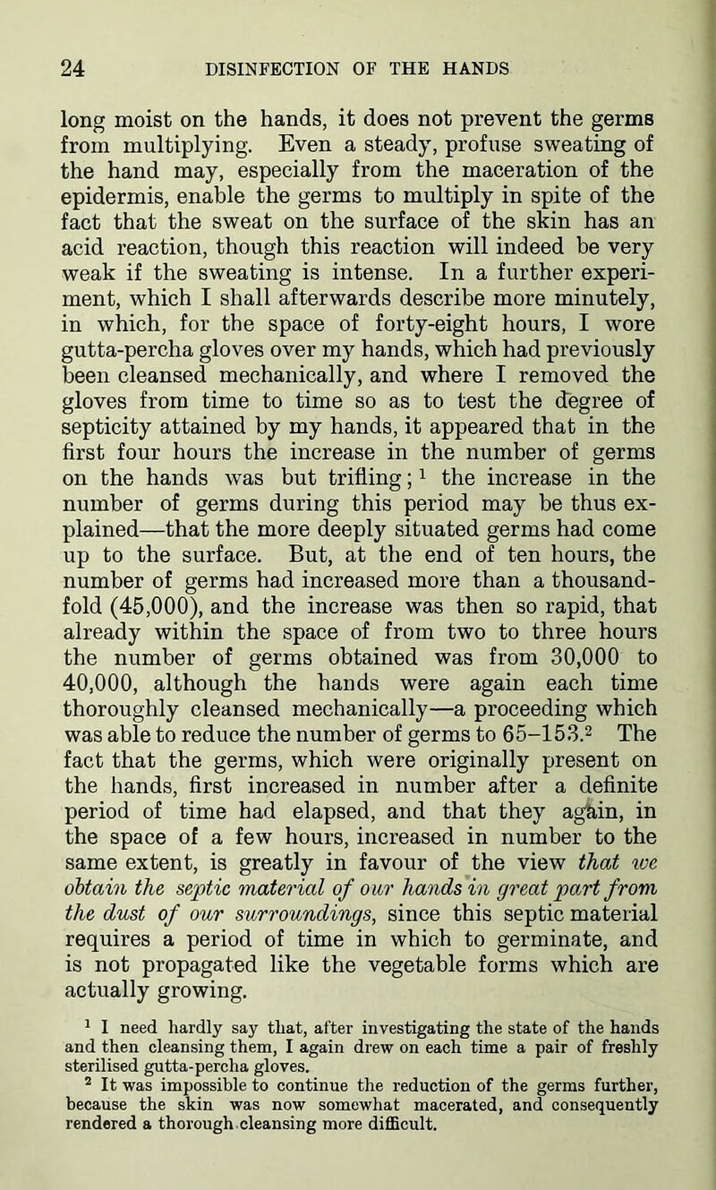 long moist on the hands, it does not prevent the germs from multiplying. Even a steady, profuse sweating of the hand may, especially from the maceration of the epidermis, enable the germs to multiply in spite of the fact that the sweat on the surface of the skin has an acid reaction, though this reaction will indeed be very weak if the sweating is intense. In a further experi- ment, which I shall afterwards describe more minutely, in which, for the space of forty-eight hours, I wore gutta-percha gloves over my hands, which had previously been cleansed mechanically, and where I removed the gloves from time to time so as to test the degree of septicity attained by my hands, it appeared that in the first four hours the increase in the number of germs on the hands was but trifling;1 the increase in the number of germs during this period may be thus ex- plained—that the more deeply situated germs had come up to the surface. But, at the end of ten hours, the number of germs had increased more than a thousand- fold (45,000), and the increase was then so rapid, that already within the space of from two to three hours the number of germs obtained was from 30,000 to 40,000, although the hands were again each time thoroughly cleansed mechanically—a proceeding which was able to reduce the number of germs to 65-153.2 The fact that the germs, which were originally present on the hands, first increased in number after a definite period of time had elapsed, and that they again, in the space of a few hours, increased in number to the same extent, is greatly in favour of the view that we obtain the septic material of our hands in great part from the dust of our surroundings, since this septic material requires a period of time in which to germinate, and is not propagated like the vegetable forms which are actually growing. 1 I need hardly say that, after investigating the state of the hands and then cleansing them, I again drew on each time a pair of freshly sterilised gutta-percha gloves. 2 It was impossible to continue the reduction of the germs further, because the skin was now somewhat macerated, and consequently rendered a thorough cleansing more difficult.