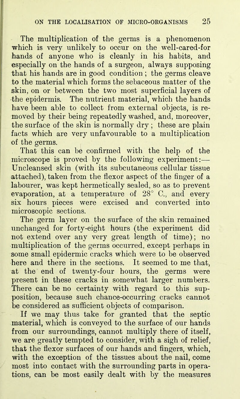 The multiplication of the germs is a phenomenon which is very unlikely to occur on the well-cared-for hands of anyone who is cleanly in his habits, and especially on the hands of a surgeon, always supposing that his hands are in good condition ; the germs cleave to the material which forms the sebaceous matter of the skin, on or between the two most superficial layers of the epidermis. The nutrient material, which the hands have been able to collect from external objects, is re- moved by their being repeatedly washed, and, moreover, the surface of the skin is normally dry ; these are plain facts which are very unfavourable to a multiplication of the germs. That this can be confirmed with the help of the microscope is proved by the following experiment:— Uncleansed skin (with its subcutaneous cellular tissue attached), taken from the flexor aspect of the finger of a labourer, was kept hermetically sealed, so as to prevent evaporation, at a temperature of 28° C., and every six hours pieces were excised and converted into microscopic sections. The germ layer on the surface of the skin remained unchanged for forty-eight hours (the experiment did not extend over any very great length of time); no multiplication of the germs occurred, except perhaps in some small epidermic cracks which were to be observed here and there in the sections. It seemed to me that, at the end of twenty-four hours, the germs were present in these cracks in somewhat larger numbers. There can be no certainty with regard to this sup- position, because such chance-occurring cracks cannot be considered as sufficient objects of comparison. If we may thus take for granted that the septic material, which is conveyed to the surface of our hands from our surroundings, cannot multiply there of itself, we are greatly tempted to consider, with a sigh of relief, that the flexor surfaces of our hands and fingers, which, with the exception of the tissues about the nail, come most into contact with the surrounding parts in opera- tions, can be most easily dealt with by the measures