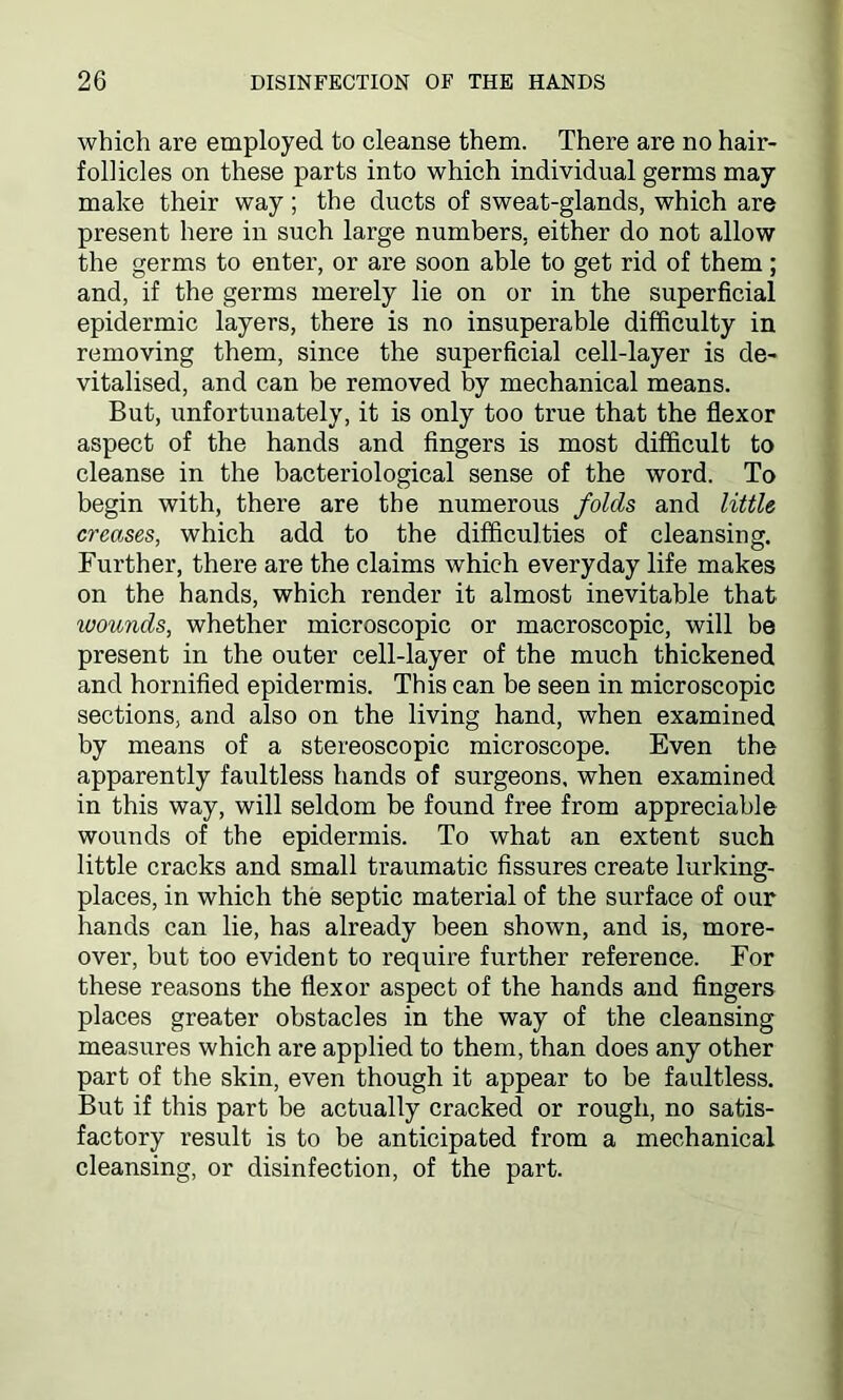 which are employed to cleanse them. There are no hair- follicles on these parts into which individual germs may make their way; the ducts of sweat-glands, which are present here in such large numbers, either do not allow the germs to enter, or are soon able to get rid of them; and, if the germs merely lie on or in the superficial epidermic layers, there is no insuperable difficulty in removing them, since the superficial cell-layer is de- vitalised, and can be removed by mechanical means. But, unfortunately, it is only too true that the flexor aspect of the hands and fingers is most difficult to cleanse in the bacteriological sense of the word. To begin with, there are the numerous folds and little creases, which add to the difficulties of cleansing. Further, there are the claims which everyday life makes on the hands, which render it almost inevitable that ivounds, whether microscopic or macroscopic, will be present in the outer cell-layer of the much thickened and hornified epidermis. This can be seen in microscopic sections, and also on the living hand, when examined by means of a stereoscopic microscope. Even the apparently faultless hands of surgeons, when examined in this way, will seldom be found free from appreciable wounds of the epidermis. To what an extent such little cracks and small traumatic fissures create lurking- places, in which the septic material of the surface of our hands can lie, has already been shown, and is, more- over, but too evident to require further reference. For these reasons the flexor aspect of the hands and fingers places greater obstacles in the way of the cleansing measures which are applied to them, than does any other part of the skin, even though it appear to be faultless. But if this part be actually cracked or rough, no satis- factory result is to be anticipated from a mechanical cleansing, or disinfection, of the part.