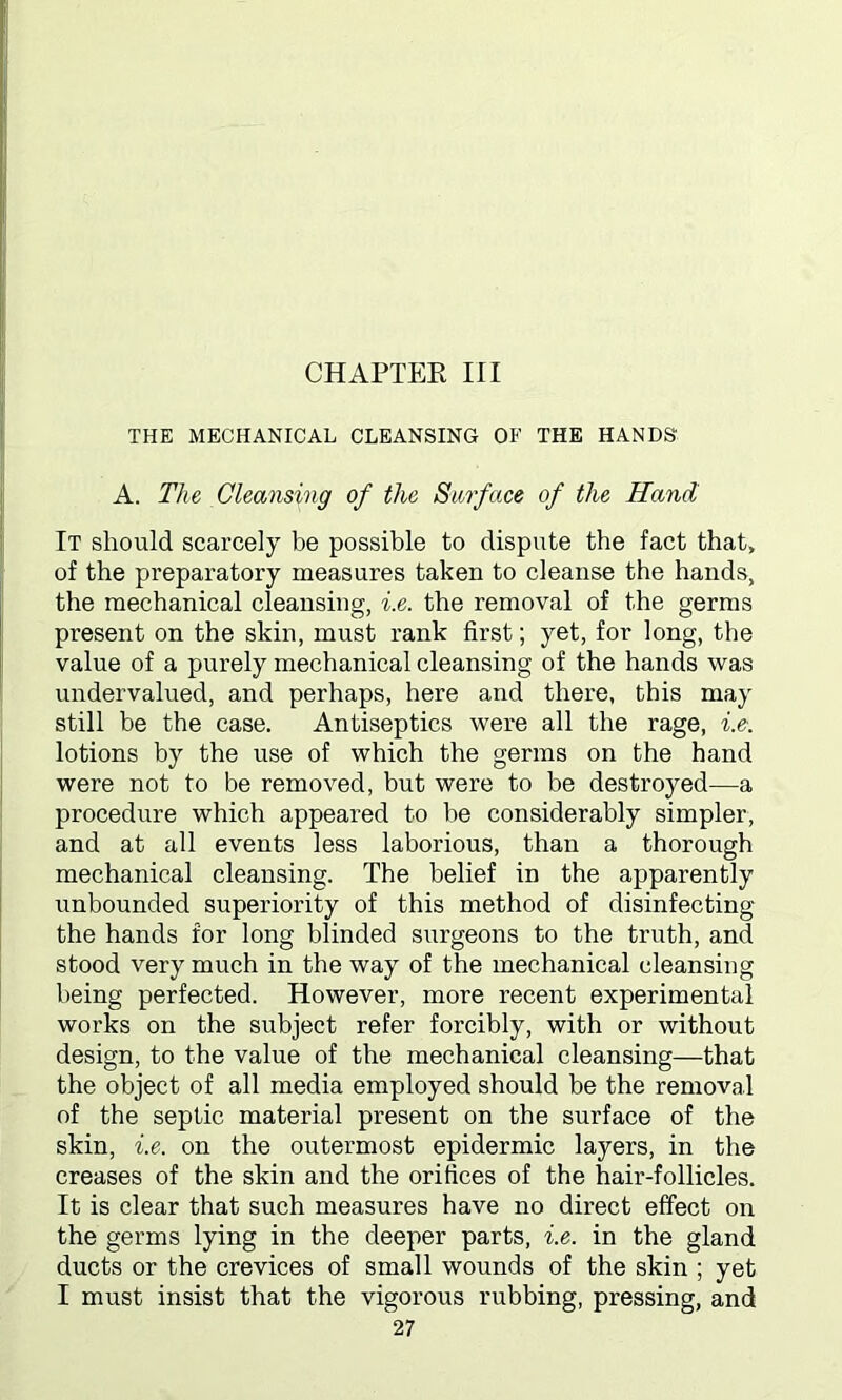 CHAPTER III THE MECHANICAL CLEANSING OF THE HANDS A. The Cleansing of the Surface of the Hand It should scarcely be possible to dispute the fact that, of the preparatory measures taken to cleanse the hands, the mechanical cleansing, i.e. the removal of the germs present on the skin, must rank first; yet, for long, the value of a purely mechanical cleansing of the hands was undervalued, and perhaps, here and there, this may still be the case. Antiseptics were all the rage, i.e. lotions by the use of which the germs on the hand were not to be removed, but were to be destroyed—a procedure which appeared to be considerably simpler, and at all events less laborious, than a thorough mechanical cleansing. The belief in the apparently unbounded superiority of this method of disinfecting the hands for long blinded surgeons to the truth, and stood very much in the way of the mechanical cleansing being perfected. However, more recent experimental works on the subject refer forcibly, with or without design, to the value of the mechanical cleansing—that the object of all media employed should be the removal of the septic material present on the surface of the skin, i.e. on the outermost epidermic layers, in the creases of the skin and the orifices of the hair-follicles. It is clear that such measures have no direct effect on the germs lying in the deeper parts, i.e. in the gland ducts or the crevices of small wounds of the skin ; yet I must insist that the vigorous rubbing, pressing, and