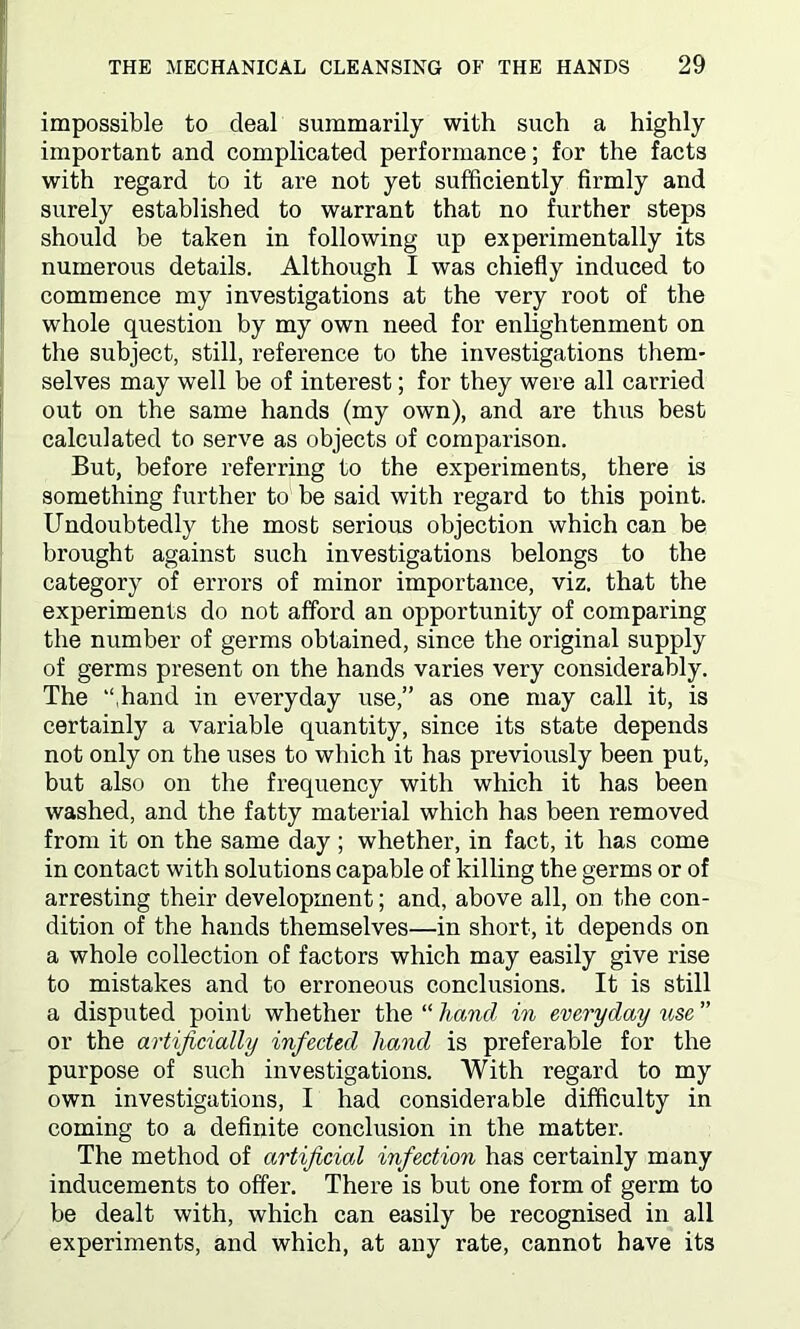 impossible to deal summarily with such a highly important and complicated performance; for the facts with regard to it are not yet sufficiently firmly and surely established to warrant that no further steps should be taken in following up experimentally its numerous details. Although I was chiefly induced to commence my investigations at the very root of the whole question by my own need for enlightenment on the subject, still, reference to the investigations them- selves may well be of interest; for they were all carried out on the same hands (my own), and are thus best calculated to serve as objects of comparison. But, before referring to the experiments, there is something further to be said with regard to this point. Undoubtedly the most serious objection which can be brought against such investigations belongs to the category of errors of minor importance, viz. that the experiments do not afford an opportunity of comparing the number of germs obtained, since the original supply of germs present on the hands varies very considerably. The “hand in everyday use,” as one may call it, is certainly a variable quantity, since its state depends not only on the uses to which it has previously been put, but also on the frequency with which it has been washed, and the fatty material which has been removed from it on the same day ; whether, in fact, it has come in contact with solutions capable of killing the germs or of arresting their development; and, above all, on the con- dition of the hands themselves—in short, it depends on a whole collection of factors which may easily give rise to mistakes and to erroneous conclusions. It is still a disputed point whether the “ hand in everyday use ” or the artificially infected hand is preferable for the purpose of such investigations. With regard to my own investigations, I had considerable difficulty in coming to a definite conclusion in the matter. The method of artificial infection has certainly many inducements to offer. There is but one form of germ to be dealt with, which can easily be recognised in all experiments, and which, at any rate, cannot have its