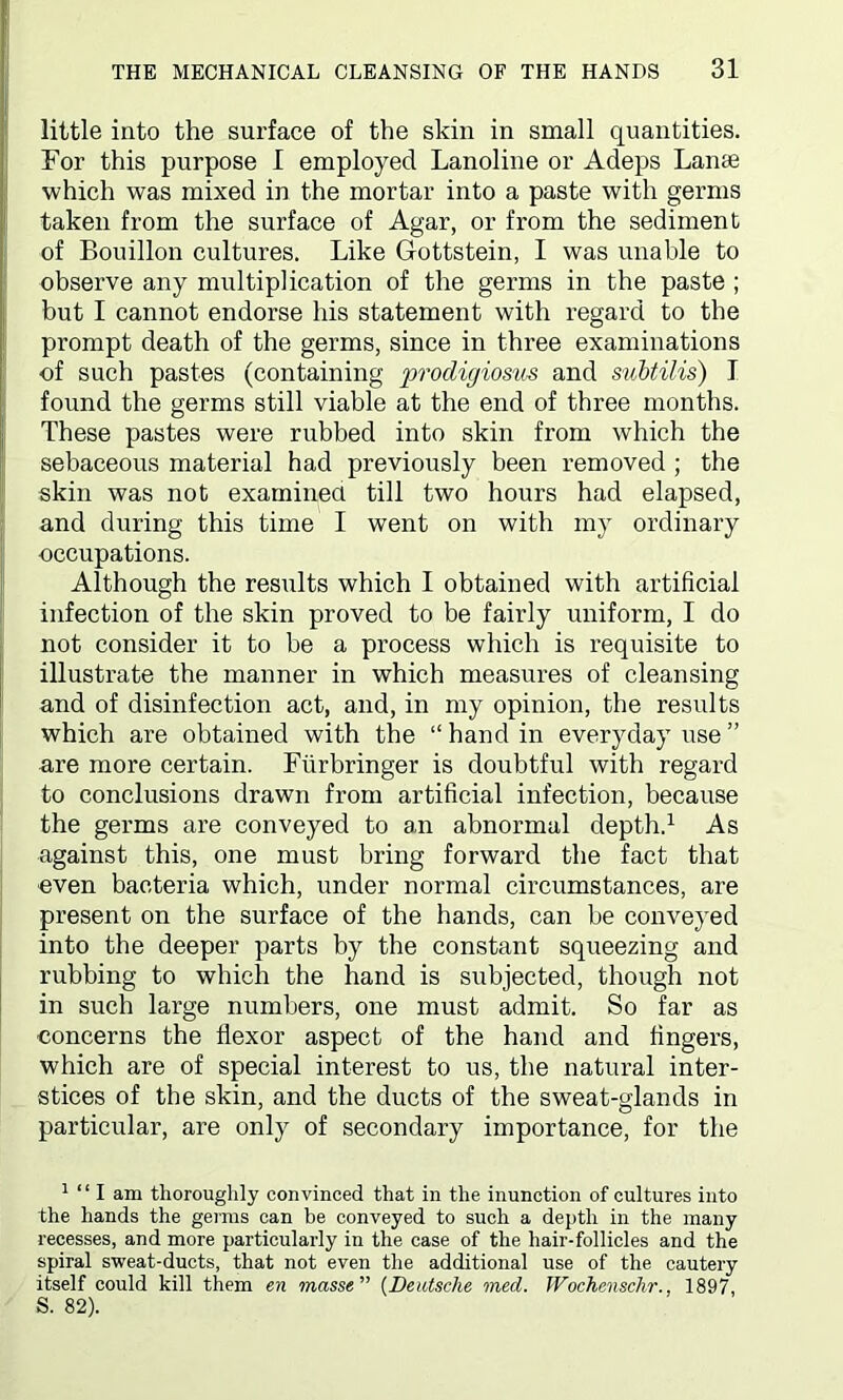 little into the surface of the skin in small quantities. For this purpose I employed Lanoline or Adeps Lame which was mixed in the mortar into a paste with germs taken from the surface of Agar, or from the sediment of Bouillon cultures. Like Gottstein, I was unable to observe any multiplication of the germs in the paste ; but I cannot endorse his statement with regard to the prompt death of the germs, since in three examinations of such pastes (containing prodigiosus and subtilis) I found the germs still viable at the end of three months. These pastes were rubbed into skin from which the sebaceous material had previously been removed ; the skin was not examined till two hours had elapsed, and during this time I went on with my ordinary occupations. Although the results which I obtained with artificial infection of the skin proved to be fairly uniform, I do not consider it to be a process which is requisite to illustrate the manner in which measures of cleansing and of disinfection act, and, in my opinion, the results which are obtained with the “hand in everyday use” are more certain. Fiirbringer is doubtful with regard to conclusions drawn from artificial infection, because the germs are conveyed to an abnormal depth.1 As against this, one must bring forward the fact that even bacteria which, under normal circumstances, are present on the surface of the hands, can be conveyed into the deeper parts by the constant squeezing and rubbing to which the hand is subjected, though not in such large numbers, one must admit. So far as concerns the flexor aspect of the hand and fingers, which are of special interest to us, the natural inter- stices of the skin, and the ducts of the sweat-glands in particular, are only of secondary importance, for the 1 “ I am thoroughly convinced that in the inunction of cultures into the hands the germs can be conveyed to such a depth in the many recesses, and more particularly in the case of the hair-follicles and the spiral sweat-ducts, that not even the additional use of the cautery itself could kill them en masse ” (Deutsche med. Wochenschr., 1897, S. 82).