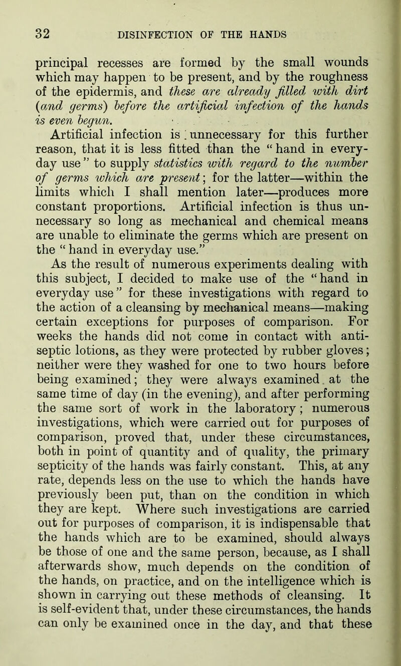 principal recesses are formed by the small wounds which may happen to be present, and by the roughness of the epidermis, and these are already filled with dirt (iand germs) before the artificial infection of the hands is even begun. Artificial infection is i unnecessary for this further reason, that it is less fitted than the “ hand in every- day use ” to supply statistics with regard to the number of germs which are present; for the latter—within the limits which I shall mention later—produces more constant proportions. Artificial infection is thus un- necessary so long as mechanical and chemical means are unable to eliminate the germs which are present on the “ hand in everyday use.” As the result of numerous experiments dealing with this subject, I decided to make use of the “hand in everyday use ” for these investigations with regard to the action of a cleansing by mechanical means—making certain exceptions for purposes of comparison. For weeks the hands did not come in contact with anti- septic lotions, as they were protected by rubber gloves; neither were they washed for one to two hours before being examined; they were always examined at the same time of day (in the evening), and after performing the same sort of work in the laboratory; numerous investigations, which were carried out for purposes of comparison, proved that, under these circumstances, both in point of quantity and of quality, the primary septicity of the hands was fairly constant. This, at any rate, depends less on the use to which the hands have previously been put, than on the condition in which they are kept. Where such investigations are carried out for purposes of comparison, it is indispensable that the hands which are to be examined, should always be those of one and the same person, because, as I shall afterwards show, much depends on the condition of the hands, on practice, and on the intelligence which is shown in carrying out these methods of cleansing. It is self-evident that, under these circumstances, the hands can only be examined once in the day, and that these