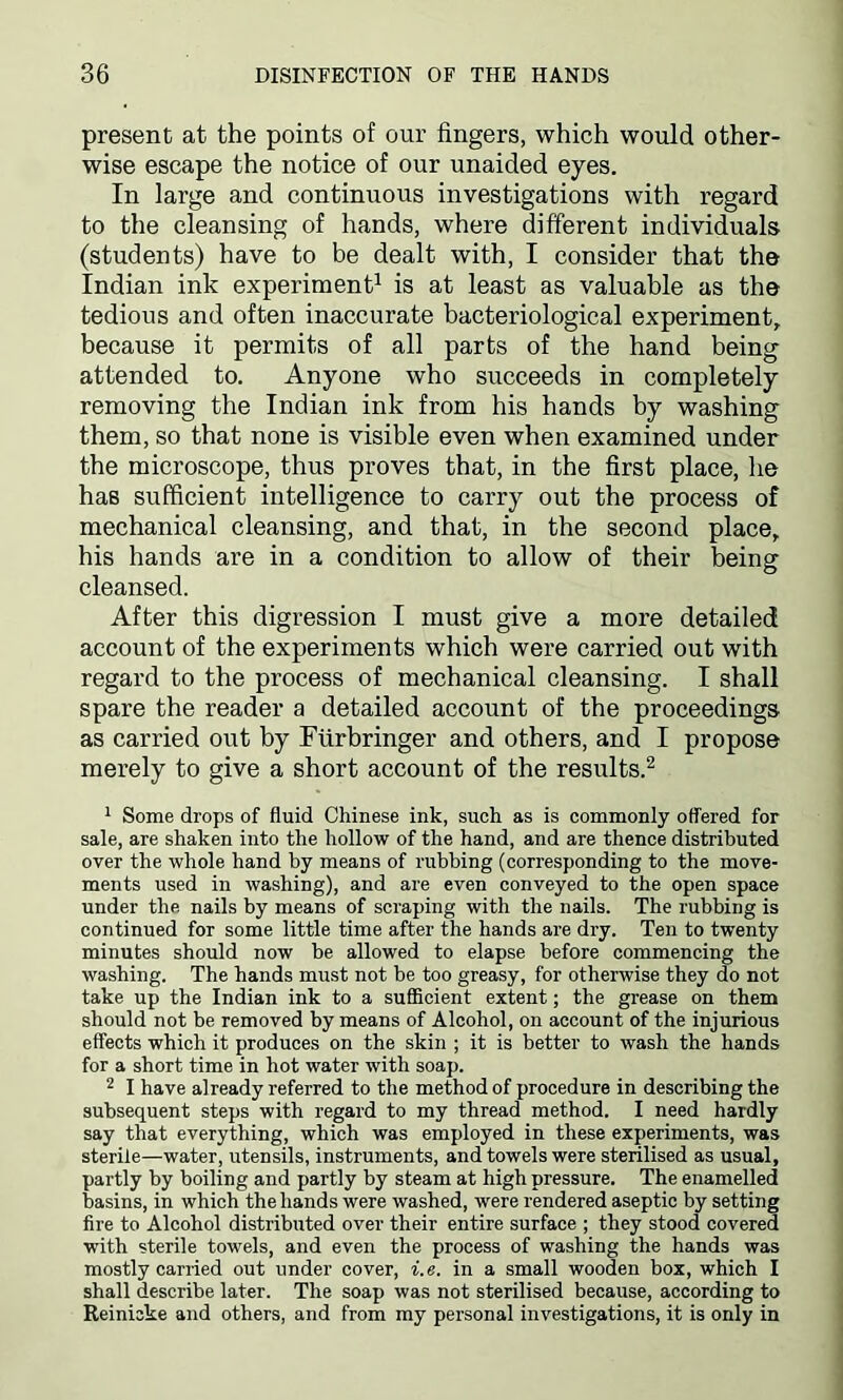 present at the points of our fingers, which would other- wise escape the notice of our unaided eyes. In large and continuous investigations with regard to the cleansing of hands, where different individuals (students) have to be dealt with, I consider that the Indian ink experiment1 is at least as valuable as the tedious and often inaccurate bacteriological experiment, because it permits of all parts of the hand being attended to. Anyone who succeeds in completely removing the Indian ink from his hands by washing them, so that none is visible even when examined under the microscope, thus proves that, in the first place, he has sufficient intelligence to carry out the process of mechanical cleansing, and that, in the second place, his hands are in a condition to allow of their being cleansed. After this digression I must give a more detailed account of the experiments which were carried out with regard to the process of mechanical cleansing. I shall spare the reader a detailed account of the proceedings as carried out by Furbringer and others, and I propose merely to give a short account of the results.2 1 Some drops of fluid Chinese ink, such as is commonly offered for sale, are shaken into the hollow of the hand, and are thence distributed over the whole hand by means of rubbing (corresponding to the move- ments used in washing), and are even conveyed to the open space under the nails by means of scraping with the nails. The rubbing is continued for some little time after the hands are dry. Ten to twenty minutes should now be allowed to elapse before commencing the washing. The hands must not be too greasy, for otherwise they do not take up the Indian ink to a sufficient extent; the grease on them should not be removed by means of Alcohol, on account of the injurious effects which it produces on the skin ; it is better to wash the hands for a short time in hot water with soap. 2 I have already referred to the method of procedure in describing the subsequent steps with regard to my thread method. I need hardly say that everything, which was employed in these experiments, was sterile—water, utensils, instruments, and towels were sterilised as usual, partly by boiling and partly by steam at high pressure. The enamelled basins, in which the hands were washed, were rendered aseptic by setting fire to Alcohol distributed over their entire surface ; they stood covered with sterile towels, and even the process of washing the hands was mostly earned out under cover, i.e. in a small wooden box, which I shall describe later. The soap was not sterilised because, according to Reinicke and others, and from my personal investigations, it is only in