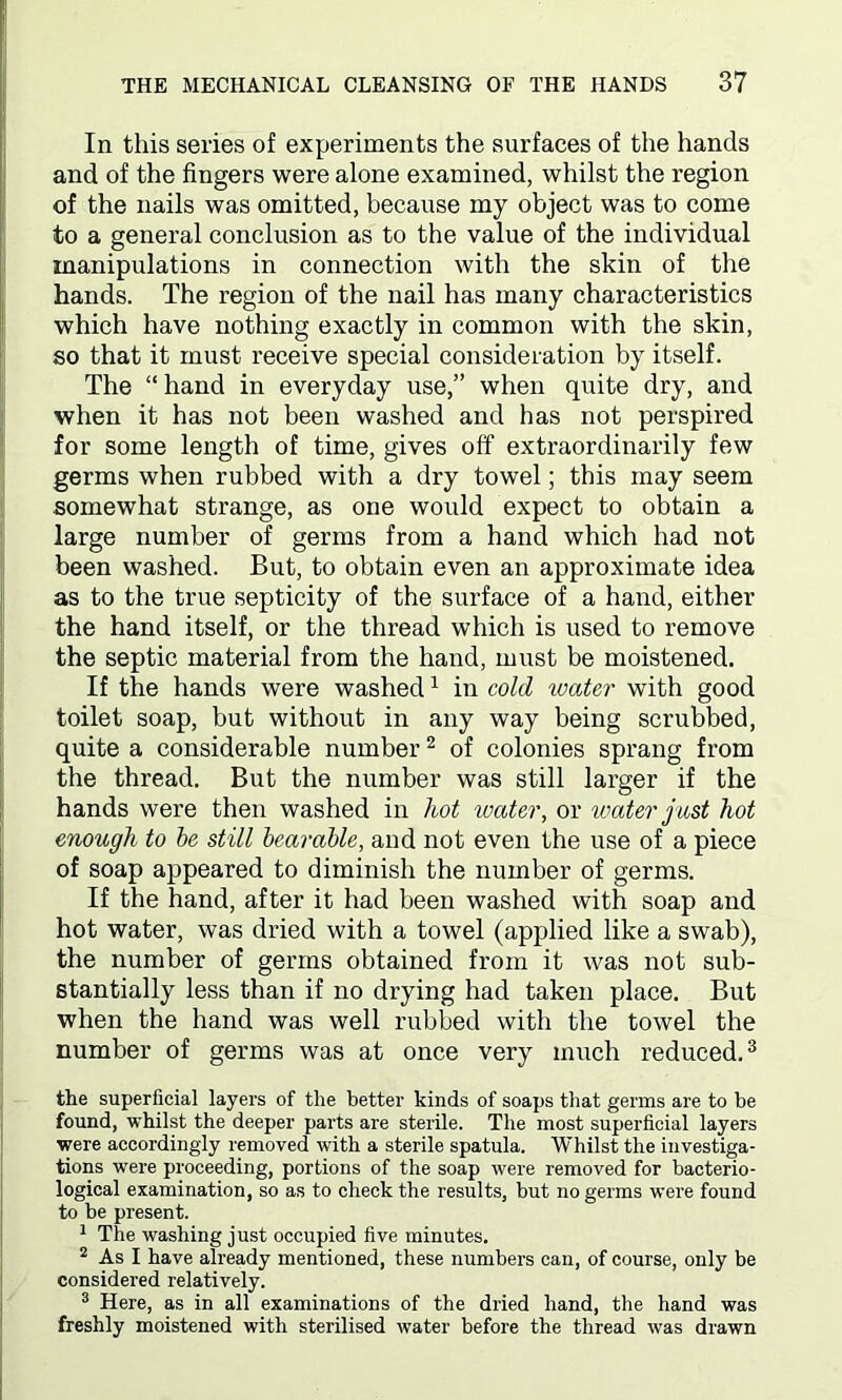 In this series of experiments the surfaces of the hands and of the fingers were alone examined, whilst the region of the nails was omitted, because my object was to come to a general conclusion as to the value of the individual manipulations in connection with the skin of the hands. The region of the nail has many characteristics which have nothing exactly in common with the skin, so that it must receive special consideration by itself. The “ hand in everyday use,” when quite dry, and when it has not been washed and has not perspired for some length of time, gives off extraordinarily few germs when rubbed with a dry towel; this may seem somewhat strange, as one would expect to obtain a large number of germs from a hand which had not been washed. But, to obtain even an approximate idea as to the true septicity of the surface of a hand, either the hand itself, or the thread which is used to remove the septic material from the hand, must be moistened. If the hands were washed1 in cold water with good toilet soap, but without in any way being scrubbed, quite a considerable number2 of colonies sprang from the thread. But the number was still larger if the hands were then washed in hot water, or water just hot enough to be still bearable, and not even the use of a piece of soap appeared to diminish the number of germs. If the hand, after it had been washed with soap and hot water, was dried with a towel (applied like a swab), the number of germs obtained from it was not sub- stantially less than if no drying had taken place. But when the hand was well rubbed with the towel the number of germs was at once very much reduced.3 the superficial layers of the better kinds of soaps that germs are to be found, whilst the deeper parts are sterile. The most superficial layers were accordingly removed with a sterile spatula. Whilst the investiga- tions were proceeding, portions of the soap were removed for bacterio- logical examination, so as to check the results, but no germs were found to be present. 1 The washing just occupied five minutes. 2 As I have already mentioned, these numbers can, of course, only be considered relatively. 3 Here, as in all examinations of the dried hand, the hand was freshly moistened with sterilised water before the thread was drawn