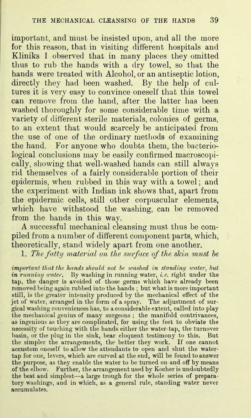 important, and must be insisted upon, and all the more for this reason, that in visiting different hospitals and Kliniks 1 observed that in many places they omitted thus to rub the hands with a dry towel, so that the hands were treated with Alcohol, or an antiseptic lotion, directly they had been washed. By the help of cul- tures it is very easy to convince oneself that this towel can remove from the hand, after the latter has been washed thoroughly for some considerable time with a variety of different sterile materials, colonies of germs, to an extent that would scarcely be anticipated from the use of one of the ordinary methods of examining the hand. For anyone who doubts them, the bacterio- logical conclusions may be easily confirmed macroscopi- cally, showing that well-washed hands can still always rid themselves of a fairly considerable portion of their epidermis, when rubbed in this way with a towel; and the experiment with Indian ink shows that, apart from the epidermic cells, still other corpuscular elements, which have withstood the washing, can be removed from the hands in this way. A successful mechanical cleansing must thus be com- piled from a number of different component parts, which, theoretically, stand widely apart from one another. 1. The fatty material on the surface of the skin must be important that the hands should not he washed in standing water, but in running water. By washing in running water, i.e. right under the tap, the danger is avoided of those germs which have already been removed being again rubbed into the hands ; but what is more important still, is the greater intensity produced by the mechanical effect of the jet of water, arranged in the form of a spray. The adjustment of sur- gical washing conveniences has, to a considerable extent, called into play the mechanical genius of many surgeons ; the manifold contrivances, as ingenious as they are complicated, for using the feet to obviate the necessity of touching with the hands either the water-tap, the turnover basin, or the plug in the sink, bear eloquent testimony to this. But the simpler the arrangements, the better they work. If one cannot accustom oneself to allow the attendants to open and shut the water- tap for one, levers, which are curved at the end, will be found to answer the purpose, as they enable the water to be turned on and off by means of the elbow. Further, the arrangement used by Kocher is undoubtedly the best and simplest—a large trough for the whole series of prepara- tory washings, and in which, as a general rule, standing water never accumulates.