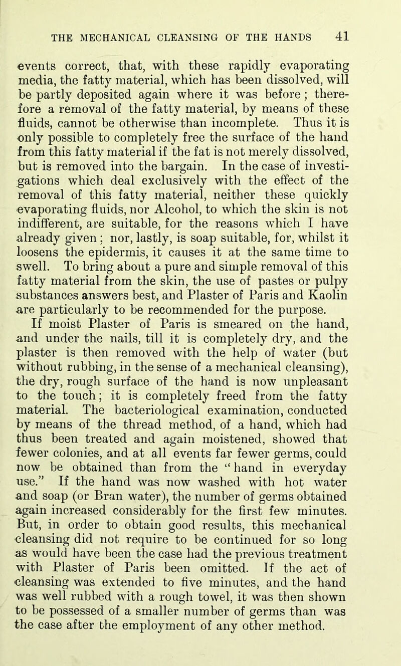 events correct, that, with these rapidly evaporating media, the fatty material, which has been dissolved, will be partly deposited again where it was before; there- fore a removal of the fatty material, by means of these fluids, cannot be otherwise than incomplete. Thus it is only possible to completely free the surface of the hand from this fatty material if the fat is not merely dissolved, but is removed into the bargain. In the case of investi- gations which deal exclusively with the effect of the removal of this fatty material, neither these cpiickly evaporating fluids, nor Alcohol, to which the skin is not indifferent, are suitable, for the reasons which I have already given ; nor, lastly, is soap suitable, for, whilst it loosens the epidermis, it causes it at the same time to swell. To bring about a pure and simple removal of this fatty material from the skin, the use of pastes or pulpy substances answers best, and Plaster of Paris and Kaolin are particularly to be recommended for the purpose. If moist Plaster of Paris is smeared on the hand, and under the nails, till it is completely dry, and the plaster is then removed with the help of water (but without rubbing, in the sense of a mechanical cleansing), the dry, rough surface of the hand is now unpleasant to the touch; it is completely freed from the fatty material. The bacteriological examination, conducted by means of the thread method, of a hand, which had thus been treated and again moistened, showed that fewer colonies, and at all events far fewer germs, could now be obtained than from the “ hand in everyday use.” If the hand was now washed with hot water and soap (or Bran water), the number of germs obtained again increased considerably for the first few minutes. But, in order to obtain good results, this mechanical cleansing did not require to be continued for so long as would have been the case had the previous treatment with Plaster of Paris been omitted. If the act of cleansing was extended to five minutes, and the hand was well rubbed with a rough towel, it was then shown to be possessed of a smaller number of germs than was the case after the employment of any other method.