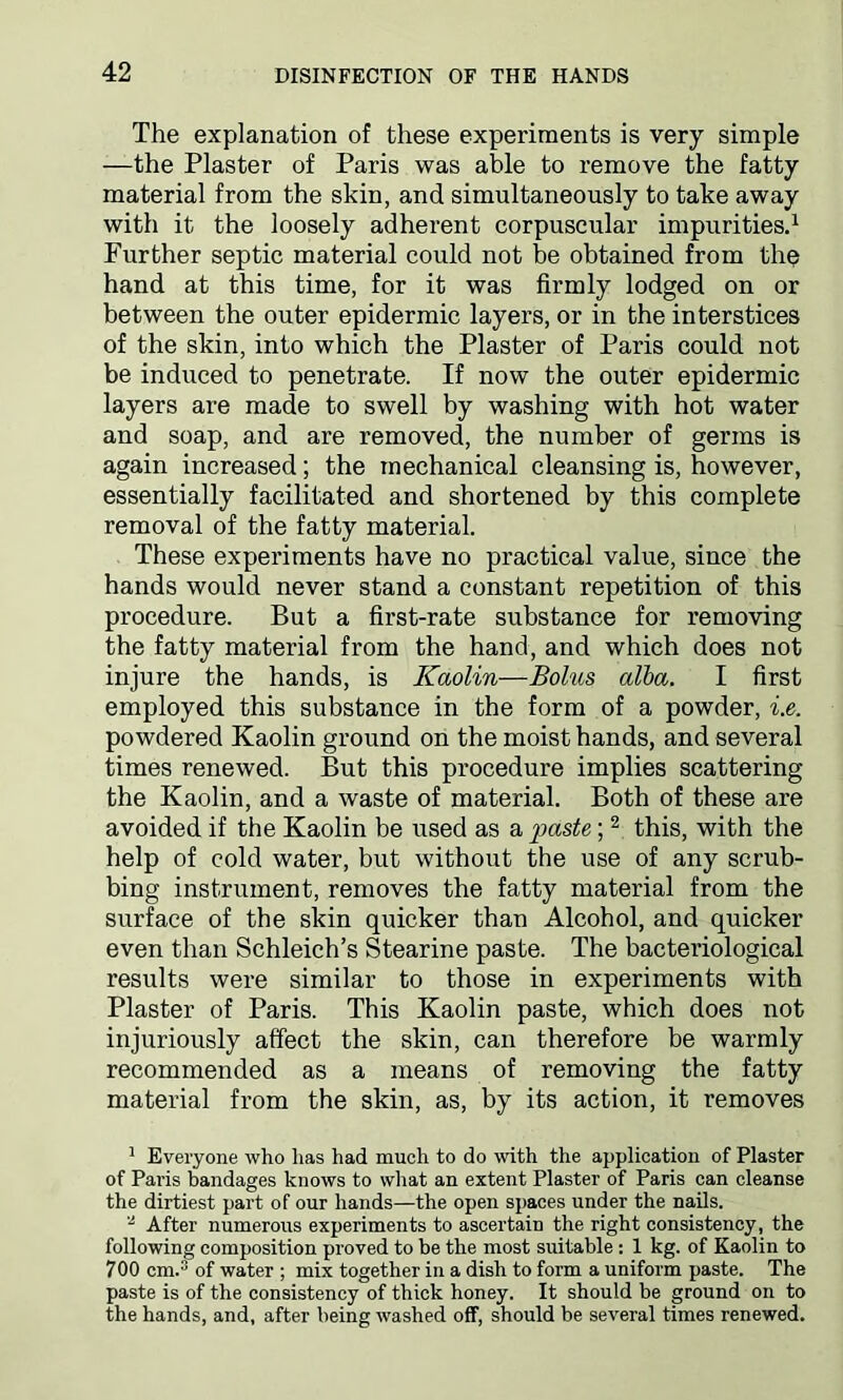 The explanation of these experiments is very simple —the Plaster of Paris was able to remove the fatty material from the skin, and simultaneously to take away with it the loosely adherent corpuscular impurities.1 Further septic material could not be obtained from the hand at this time, for it was firmly lodged on or between the outer epidermic layers, or in the interstices of the skin, into which the Plaster of Paris could not be induced to penetrate. If now the outer epidermic layers are made to swell by washing with hot water and soap, and are removed, the number of germs is again increased; the mechanical cleansing is, however, essentially facilitated and shortened by this complete removal of the fatty material. These experiments have no practical value, since the hands would never stand a constant repetition of this procedure. But a first-rate substance for removing the fatty material from the hand, and which does not injure the hands, is Kaolin—Bohcs alba. I first employed this substance in the form of a powder, i.e. powdered Kaolin ground on the moist hands, and several times renewed. But this procedure implies scattering the Kaolin, and a waste of material. Both of these are avoided if the Kaolin be used as a paste;2 this, with the help of cold water, but without the use of any scrub- bing instrument, removes the fatty material from the surface of the skin quicker than Alcohol, and quicker even than Schleich’s Stearine paste. The bacteriological results were similar to those in experiments with Plaster of Paris. This Kaolin paste, which does not injuriously affect the skin, can therefore be warmly recommended as a means of removing the fatty material from the skin, as, by its action, it removes 1 Everyone who lias had much to do with the application of Plaster of Pai'is bandages knows to what an extent Plaster of Paris can cleanse the dirtiest part of our hands—the open spaces under the nails. 2 After numerous experiments to ascertain the right consistency, the following composition proved to be the most suitable : 1 kg. of Kaolin to 700 cm.3 of water ; mix together in a dish to form a uniform paste. The paste is of the consistency of thick honey. It should be ground on to the hands, and, after being washed off, should be several times renewed.