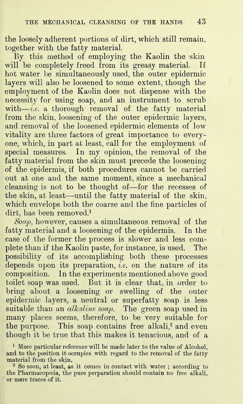 the loosely adherent portions of dirt, which still remain, together with the fatty material. By this method of employing the Kaolin the skin will be completely freed from its greasy material. If hot water be simultaneously used, the outer epidermic layers will also be loosened to some extent, though the employment of the Kaolin does not dispense with the necessity for using soap, and an instrument to scrub with—i.e. a thorough removal of the fatty material from the skin, loosening of the outer epidermic layers, and removal of the loosened epidermic elements of low vitality are three factors of great importance to every- one, which, in part at least, call for the employment of special measures. In my opinion, the removal of the fatty material from the skin must precede the loosening of the epidermis, if both procedures cannot be carried out at one and the same moment, since a mechanical cleansing is not to be thought of—for the recesses of the skin, at least—until the fatty material of the skin, which envelops both the coarse and the fine particles of dirt, has been removed.1 Soap, however, causes a simultaneous removal of the fatty material and a loosening of the epidermis. In the case of the former the process is slower and less com- plete than if the Kaolin paste, for instance, is used. The possibility of its accomplishing both these processes depends upon its preparation, i.e. on the nature of its composition. In the experiments mentioned above good toilet soap was used. But it is clear that, in order to bring about a loosening or swelling of the outer epidermic layers, a neutral or superfatty soap is less suitable than an alkaline soap. The green soap used in many places seems, therefore, to be very suitable for the purpose. This soap contains free alkali,2 and even though it be true that this makes it tenacious, and of a 1 More particular reference will be made later to the value of Alcohol, and to the position it occupies with regard to the removal of the fatty material from the skin. 2 So soon, at least, as it comes in contact with water ; according to the Pharmacopoeia, the pure perparation should contain no free alkali, or mere traces of it.