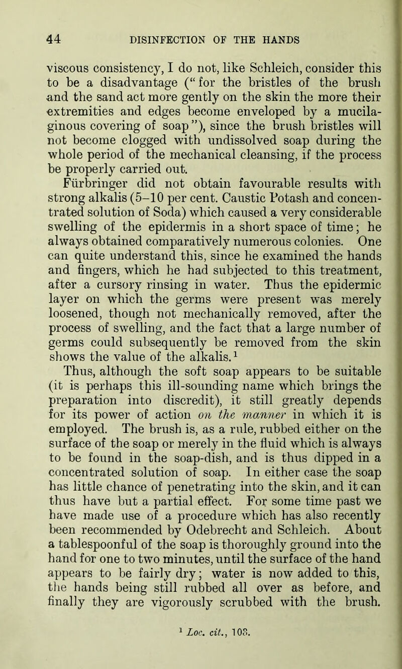 viscous consistency, I do not, like Schleich, consider this to be a disadvantage (“ for the bristles of the brush and the sand act more gently on the skin the more their extremities and edges become enveloped by a mucila- ginous covering of soap”), since the brush bristles will not become clogged with undissolved soap during the whole period of the mechanical cleansing, if the process be properly carried out. Ftirbringer did not obtain favourable results with strong alkalis (5-10 per cent. Caustic Potash and concen- trated solution of Soda) which caused a very considerable swelling of the epidermis in a short space of time; he always obtained comparatively numerous colonies. One can quite understand this, since he examined the hands and fingers, which he had subjected to this treatment, after a cursory rinsing in water. Thus the epidermic layer on which the germs were present was merely loosened, though not mechanically removed, after the process of swelling, and the fact that a large number of germs could subsequently be removed from the skin shows the value of the alkalis.1 Thus, although the soft soap appears to be suitable (it is perhaps this ill-sounding name which brings the preparation into discredit), it still greatly depends for its power of action on the manner in which it is employed. The brush is, as a rule, rubbed either on the surface of the soap or merely in the fluid which is always to be found in the soap-dish, and is thus dipped in a concentrated solution of soap. In either case the soap has little chance of penetrating into the skin, and it can thus have but a partial effect. For some time past we have made use of a procedure which has also recently been recommended by Odebrecht and Schleich. About a tablespoonful of the soap is thoroughly ground into the hand for one to two minutes, until the surface of the hand appears to be fairly dry; water is now added to this, the hands being still rubbed all over as before, and finally they are vigorously scrubbed with the brush. 1 Loc. cit., 103.