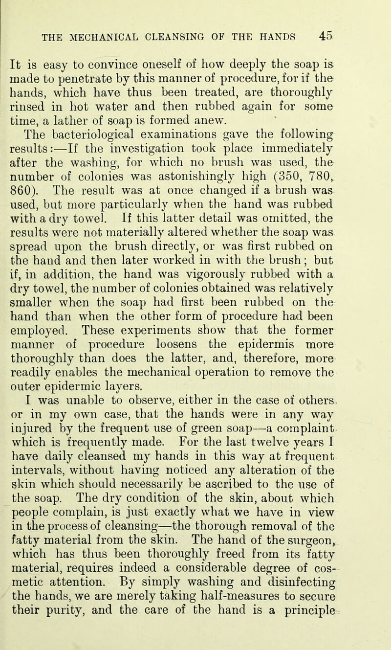 It is easy to convince oneself of how deeply the soap is made to penetrate by this manner of procedure, for if the hands, which have thus been treated, are thoroughly rinsed in hot water and then rubbed again for some time, a lather of soap is formed anew. The bacteriological examinations gave the following results:—If the investigation took place immediately after the washing, for which no brush was used, the number of colonies was astonishingly high (350, 780,. 860). The result was at once changed if a brush was used, but more particularly when the hand was rubbed with a dry towel. If this latter detail was omitted, the results were not materially altered whether the soap was spread upon the brush directly, or was first rubbed on the hand and then later worked in with the brush; but if, in addition, the hand was vigorously rubbed with a dry towel, the number of colonies obtained was relatively smaller when the soap had first been rubbed on the hand than when the other form of procedure had been employed. These experiments show that the former manner of procedure loosens the epidermis more thoroughly than does the latter, and, therefore, more readily enables the mechanical operation to remove the outer epidermic layers. I was unable to observe, either in the case of others or in my own case, that the hands were in any way injured by the frequent use of green soap—a complaint which is frequently made. For the last twelve years I have daily cleansed my hands in this way at frequent intervals, without having noticed any alteration of the skin which should necessarily be ascribed to the use of the soap. The dry condition of the skin, about which people complain, is just exactly what we have in view in the process of cleansing—the thorough removal of the fatty material from the skin. The hand of the surgeon, which has thus been thoroughly freed from its fatty material, requires indeed a considerable degree of cos- metic attention. By simply washing and disinfecting the hands, we are merely taking half-measures to secure their purity, and the care of the hand is a principle