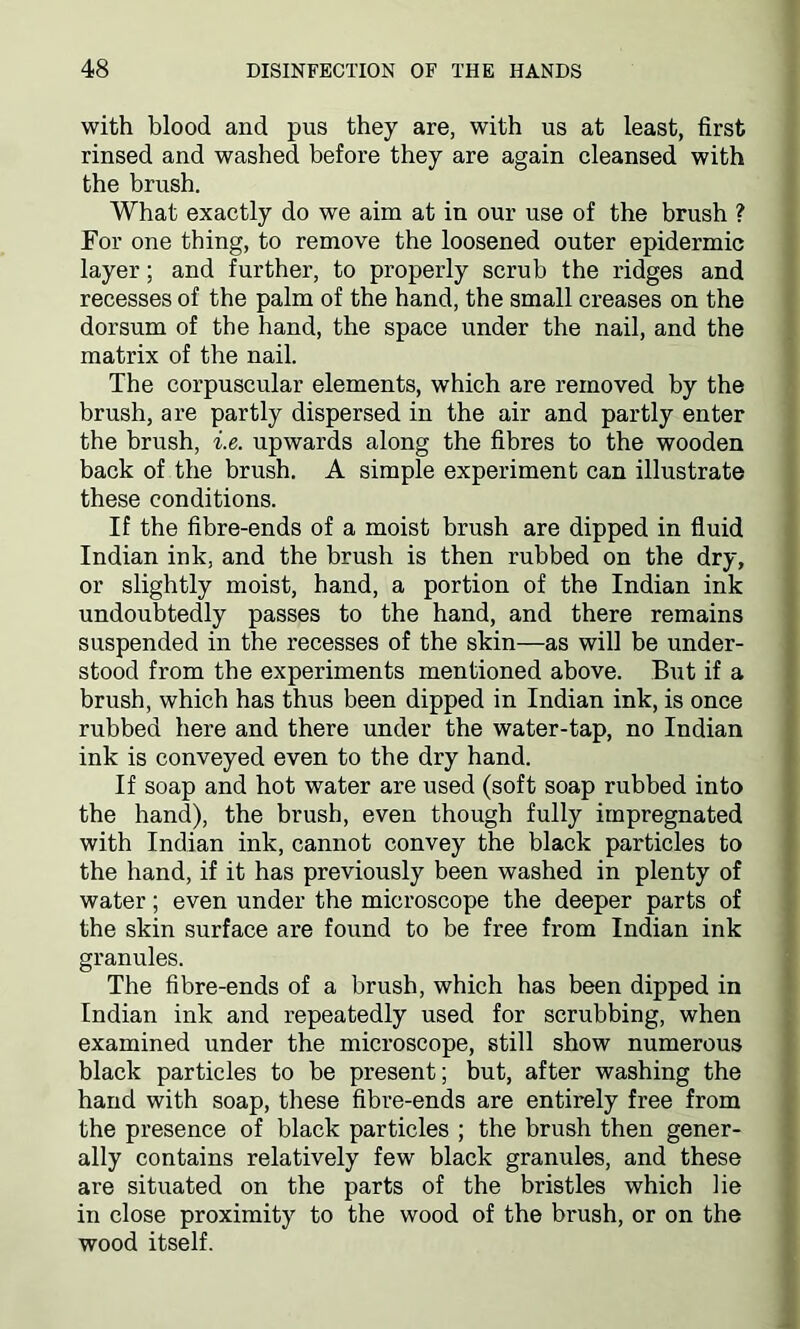 with blood and pus they are, with us at least, first rinsed and washed before they are again cleansed with the brush. What exactly do we aim at in our use of the brush ? For one thing, to remove the loosened outer epidermic layer; and further, to properly scrub the ridges and recesses of the palm of the hand, the small creases on the dorsum of the hand, the space under the nail, and the matrix of the nail. The corpuscular elements, which are removed by the brush, are partly dispersed in the air and partly enter the brush, i.e. upwards along the fibres to the wooden back of the brush. A simple experiment can illustrate these conditions. If the fibre-ends of a moist brush are dipped in fluid Indian ink, and the brush is then rubbed on the dry, or slightly moist, hand, a portion of the Indian ink undoubtedly passes to the hand, and there remains suspended in the recesses of the skin—as will be under- stood from the experiments mentioned above. But if a brush, which has thus been dipped in Indian ink, is once rubbed here and there under the water-tap, no Indian ink is conveyed even to the dry hand. If soap and hot water are used (soft soap rubbed into the hand), the brush, even though fully impregnated with Indian ink, cannot convey the black particles to the hand, if it has previously been washed in plenty of water; even under the microscope the deeper parts of the skin surface are found to be free from Indian ink granules. The fibre-ends of a brush, which has been dipped in Indian ink and repeatedly used for scrubbing, when examined under the microscope, still show numerous black particles to be present; but, after washing the hand with soap, these fibre-ends are entirely free from the presence of black particles ; the brush then gener- ally contains relatively few black granules, and these are situated on the parts of the bristles which lie in close proximity to the wood of the brush, or on the wood itself.