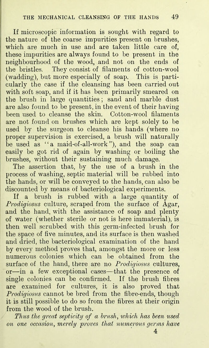 If microscopic information is sought with regard to the nature of the coarse impurities present on brushes, which are much in use and are taken little care of, these impurities are always found to be present in the neighbourhood of the wood, and not on the ends of the bristles. They consist of filaments of cotton-wool (wadding), but more especially of soap. This is parti- cularly the case if the cleansing has been carried out with soft soap, and if it has been primarily smeared on the brush in large quantities; sand and marble dust are also found to be present, in the event of their having been used to cleanse the skin. Cotton-wool filaments are not found on brushes which are kept solely to be used by the surgeon to cleanse his hands (where no proper supervision is exercised, a brush will naturally be used as “a maid-of-all-work”), and the soap can easily be got rid of again by washing or boiling the brushes, without their sustaining much damage. The assertion that, by the use of a brush in the process of washing, septic material will be rubbed into the hands, or will be conveyed to the hands, can also be discounted by means of bacteriological experiments. If a brush is rubbed with a large quantity of Prodigiosus culture, scraped from the surface of Agar, and the hand, with the assistance of soap and plenty of water (whether sterile or not is here immaterial), is then well scrubbed with this germ-infected brush for the space of five minutes, and its surface is then washed and dried, the bacteriological examination of the hand by every method proves that, amongst the more or less numerous colonies which can be obtained from the surface of the hand, there are no Prodigiosus cultures, or—in a few exceptional cases—that the presence of single colonies can be confirmed. If the brush fibres are examined for cultures, it is also proved that Prodigiosus cannot be bred from the fibre-ends, though it is still possible to do so from the fibres at their origin from the wood of the brush. Thus the great septicity of a brush, which has been used on one occasion, merely proves that numerous germs have 4