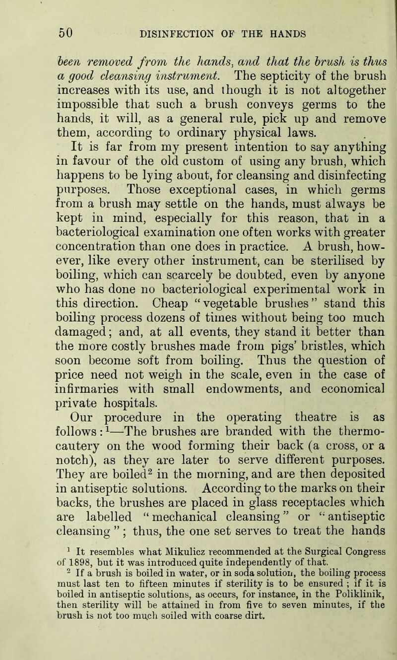 been removed from the hands, and that the brush is thus a good cleansing instrument. The septicity of the brush increases with its use, and though it is not altogether impossible that such a brush conveys germs to the hands, it will, as a general rule, pick up and remove them, according to ordinary physical laws. It is far from my present intention to say anything in favour of the old custom of using any brush, which happens to be lying about, for cleansing and disinfecting purposes. Those exceptional cases, in which germs from a brush may settle on the hands, must always be kept in mind, especially for this reason, that in a bacteriological examination one often works with greater concentration than one does in practice. A brush, how- ever, like every other instrument, can be sterilised by boiling, which can scarcely be doubted, even by anyone who has done no bacteriological experimental work in this direction. Cheap “vegetable brushes” stand this boiling process dozens of times without being too much damaged; and, at all events, they stand it better than the more costly brushes made from pigs’ bristles, which soon become soft from boiling. Thus the question of price need not weigh in the scale, even in the case of infirmaries with small endowments, and economical private hospitals. Our procedure in the operating theatre is as follows :1—The brushes are branded with the thermo- cautery on the wood forming their back (a cross, or a notch), as they are later to serve different purposes. They are boiled2 in the morning, and are then deposited in antiseptic solutions. According to the marks on their backs, the brushes are placed in glass receptacles which are labelled “ mechanical cleansing ” or “ antiseptic cleansing ” ; thus, the one set serves to treat the hands 1 It resembles what Mikulicz recommended at the Surgical Congress of 1898, but it was introduced quite independently of that. 2 If a brush is boiled in water, or in soda solution, the boiling process must last ten to fifteen minutes if sterility is to be ensured ; if it is boiled in antiseptic solutions, as occurs, for instance, in the Poliklinik, then sterility will be attained in from five to seven minutes, if the brush is not too mu,ch soiled with coarse dirt.