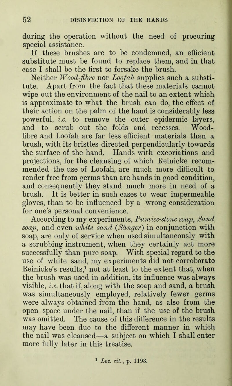 during the operation without the need of procuring special assistance. If these brushes are to be condemned, an efficient substitute must be found to replace them, and in that case I shall be the first to forsake the brush. Neither Wood-fibre nor Loofah supplies such a substi- tute. Apart from the fact that these materials cannot wipe out the environment of the nail to an extent which is approximate to what the brush can do, the effect of their action on the palm of the hand is considerably less powerful, he. to remove the outer epidermic layers, and to scrub out the folds and recesses. Wood- fibre and Loofah are far less efficient materials than a brush, with its bristles directed perpendicularly towards the surface of the hand. Hands with excoriations and projections, for the cleansing of which Eeinicke recom- mended the use of Loofah, are much more difficult to render free from germs than are hands in good condition, and consequently they stand much more in need of a brush. It is better in such cases to wear impermeable gloves, than to be influenced by a wrong consideration for one’s personal convenience. According to my experiments, Pumice-stone soap, Sand soap, and even ivliite sand (Sanger) in conjunction with soap, are only of service when used simultaneously with a scrubbing instrument, when they certainly act more successfully than pure soap. With special regard to the use of white sand, my experiments did not corroborate Reinicke’s results,1 not at least to the extent that, when the brush was used in addition, its influence was always visible, he. that if, along with the soap and sand, a brush was simultaneously employed, relatively fewer germs were always obtained from the hand, as also from the open space under the nail, than if the use of the brush was omitted. The cause of this difference in the results may have been due to the different manner in which the nail was cleansed—a subject on which I shall enter more fully later in this treatise. 1 Loc. tit., p. 1193.