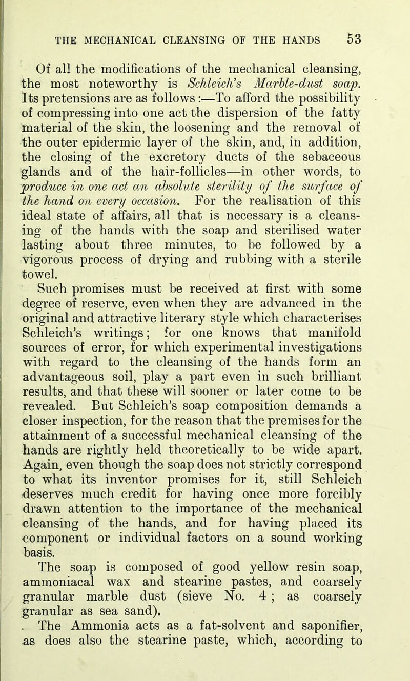 Of all the modifications of the mechanical cleansing, the most noteworthy is Schleich’s Marble-dust soap. Its pretensions are as follows :—To afford the possibility of compressing into one act the dispersion of the fatty material of the skin, the loosening and the removal of the outer epidermic layer of the skin, and, in addition, the closing of the excretory ducts of the sebaceous glands and of the hair-follicles—in other words, to produce in one act an absolute sterility of the surface of the hand on every occasion. For the realisation of this ideal state of affairs, all that is necessary is a cleans- ing of the hands with the soap and sterilised water lasting about three minutes, to be followed by a vigorous process of drying and rubbing with a sterile towel. Such promises must be received at first with some degree of reserve, even when they are advanced in the original and attractive literary style which characterises Schleich’s writings; for one knows that manifold sources of error, for which experimental investigations with regard to the cleansing of the hands form an advantageous soil, play a part even in such brilliant results, and that these will sooner or later come to be revealed. But Schleich’s soap composition demands a closer inspection, for the reason that the premises for the attainment of a successful mechanical cleansing of the hands are rightly held theoretically to be wide apart. Again, even though the soap does not strictly correspond to what its inventor promises for it, still Schleich deserves much credit for having once more forcibly drawn attention to the importance of the mechanical cleansing of the hands, and for having placed its component or individual factors on a sound working basis. The soap is composed of good yellow resin soap, ammoniacal wax and stearine pastes, and coarsely granular marble dust (sieve No. 4 ; as coarsely granular as sea sand). The Ammonia acts as a fat-solvent and saponifier, ns does also the stearine paste, which, according to