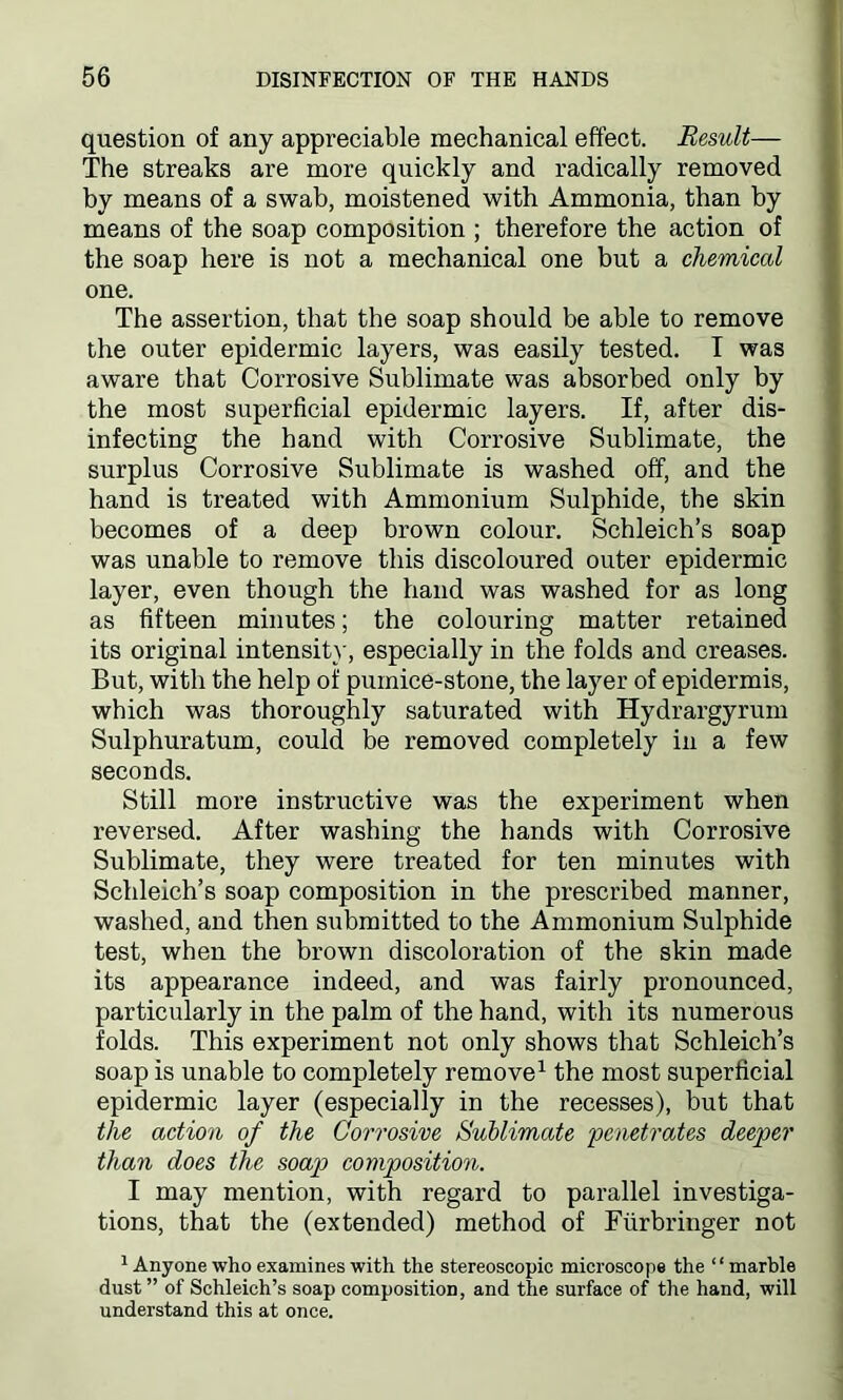 question of any appreciable mechanical effect. Result— The streaks are more quickly and radically removed by means of a swab, moistened with Ammonia, than by means of the soap composition ; therefore the action of the soap here is not a mechanical one but a chemical one. The assertion, that the soap should be able to remove the outer epidermic layers, was easily tested. T was aware that Corrosive Sublimate was absorbed only by the most superficial epidermic layers. If, after dis- infecting the hand with Corrosive Sublimate, the surplus Corrosive Sublimate is washed off, and the hand is treated with Ammonium Sulphide, the skin becomes of a deep brown colour. Schleich’s soap was unable to remove this discoloured outer epidermic layer, even though the hand was washed for as long as fifteen minutes; the colouring matter retained its original intensity, especially in the folds and creases. But, with the help of pumice-stone, the layer of epidermis, which was thoroughly saturated with Hydrargyrum Sulphuratum, could be removed completely in a few seconds. Still more instructive was the experiment when reversed. After washing the hands with Corrosive Sublimate, they were treated for ten minutes with Schleich’s soap composition in the prescribed manner, washed, and then submitted to the Ammonium Sulphide test, when the brown discoloration of the skin made its appearance indeed, and was fairly pronounced, particularly in the palm of the hand, with its numerous folds. This experiment not only shows that Schleich’s soap is unable to completely remove1 the most superficial epidermic layer (especially in the recesses), but that the action of the Corrosive Sublimate penetrates deeper than does the soap composition. I may mention, with regard to parallel investiga- tions, that the (extended) method of Fiirbringer not 1 Anyone who examines with the stereoscopic microscope the “marble dust” of Schleich’s soap composition, and the surface of the hand, will understand this at once.