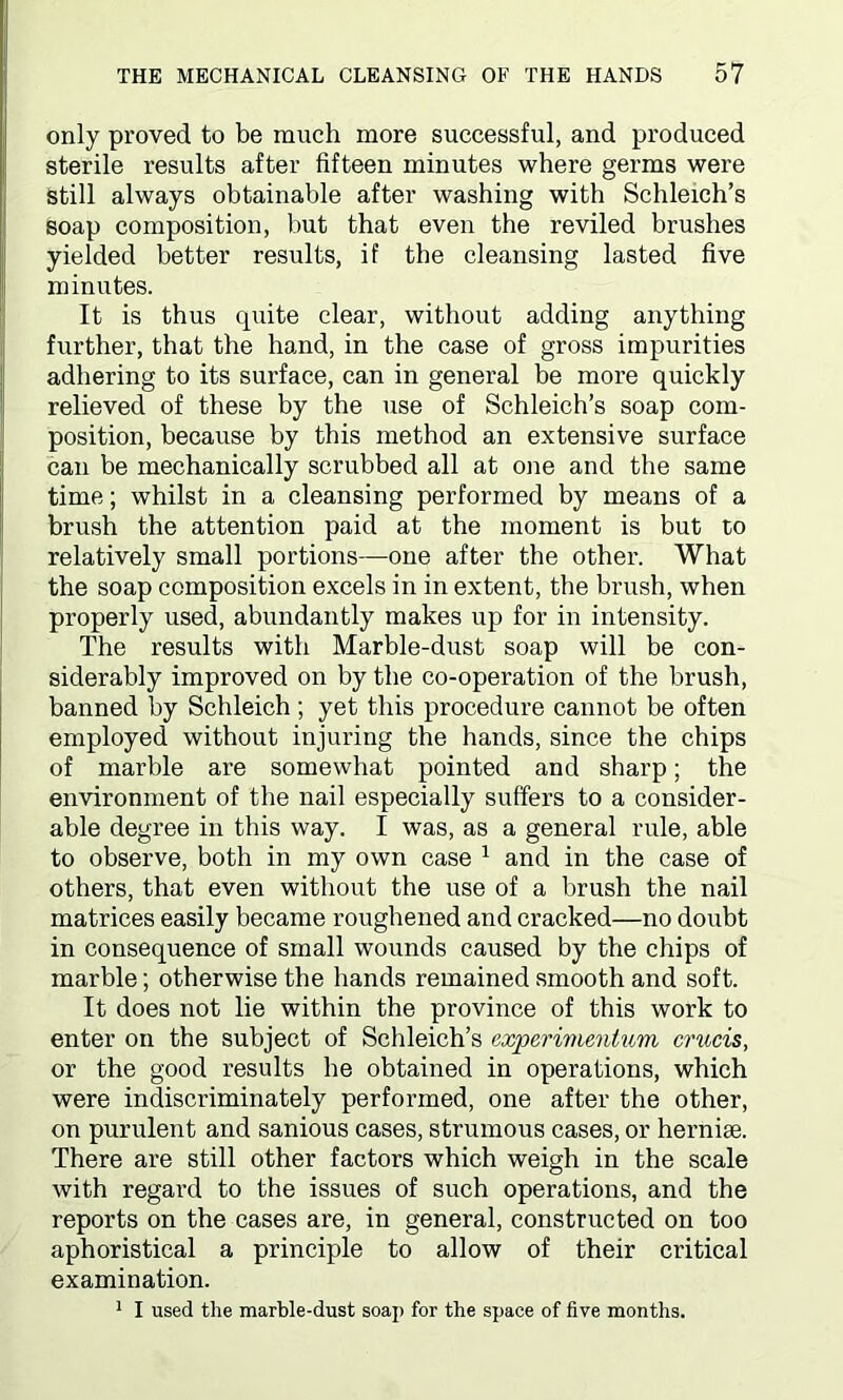 only proved to be much more successful, and produced sterile results after fifteen minutes where germs were Still always obtainable after washing with Schleich’s soap composition, but that even the reviled brushes yielded better results, if the cleansing lasted five minutes. It is thus quite clear, without adding anything further, that the hand, in the case of gross impurities adhering to its surface, can in general be more quickly relieved of these by the use of Schleich’s soap com- position, because by this method an extensive surface can be mechanically scrubbed all at one and the same time; whilst in a cleansing performed by means of a brush the attention paid at the moment is but to relatively small portions—one after the other. What the soap composition excels in in extent, the brush, when properly used, abundantly makes up for in intensity. The results with Marble-dust soap will be con- siderably improved on by the co-operation of the brush, banned by Schleich ; yet this procedure cannot be often employed without injuring the hands, since the chips of marble are somewhat pointed and sharp; the environment of the nail especially suffers to a consider- able degree in this way. I was, as a general rule, able to observe, both in my own case 1 and in the case of others, that even without the use of a brush the nail matrices easily became roughened and cracked—no doubt in consequence of small wounds caused by the chips of marble; otherwise the hands remained smooth and soft. It does not lie within the province of this work to enter on the subject of Schleich’s experimentum mods, or the good results he obtained in operations, which were indiscriminately performed, one after the other, on purulent and sanious cases, strumous cases, or hernia;. There are still other factors which weigh in the scale with regard to the issues of such operations, and the reports on the cases are, in general, constructed on too aphoristical a principle to allow of their critical examination. 1 I used the marble-dust soap for the space of five months.